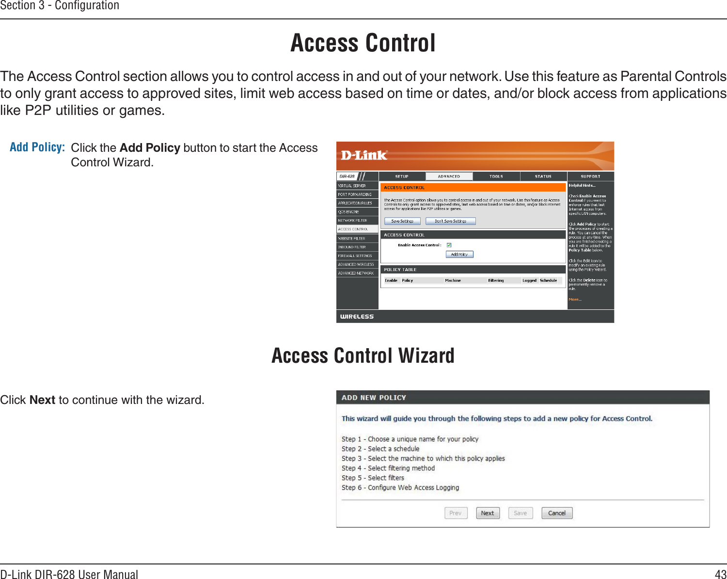 43D-Link DIR-628 User ManualSection 3 - ConﬁgurationAccess ControlClick the Add Policy button to start the Access Control Wizard. Add Policy:The Access Control section allows you to control access in and out of your network. Use this feature as Parental Controls to only grant access to approved sites, limit web access based on time or dates, and/or block access from applications like P2P utilities or games.Click Next to continue with the wizard.Access Control Wizard