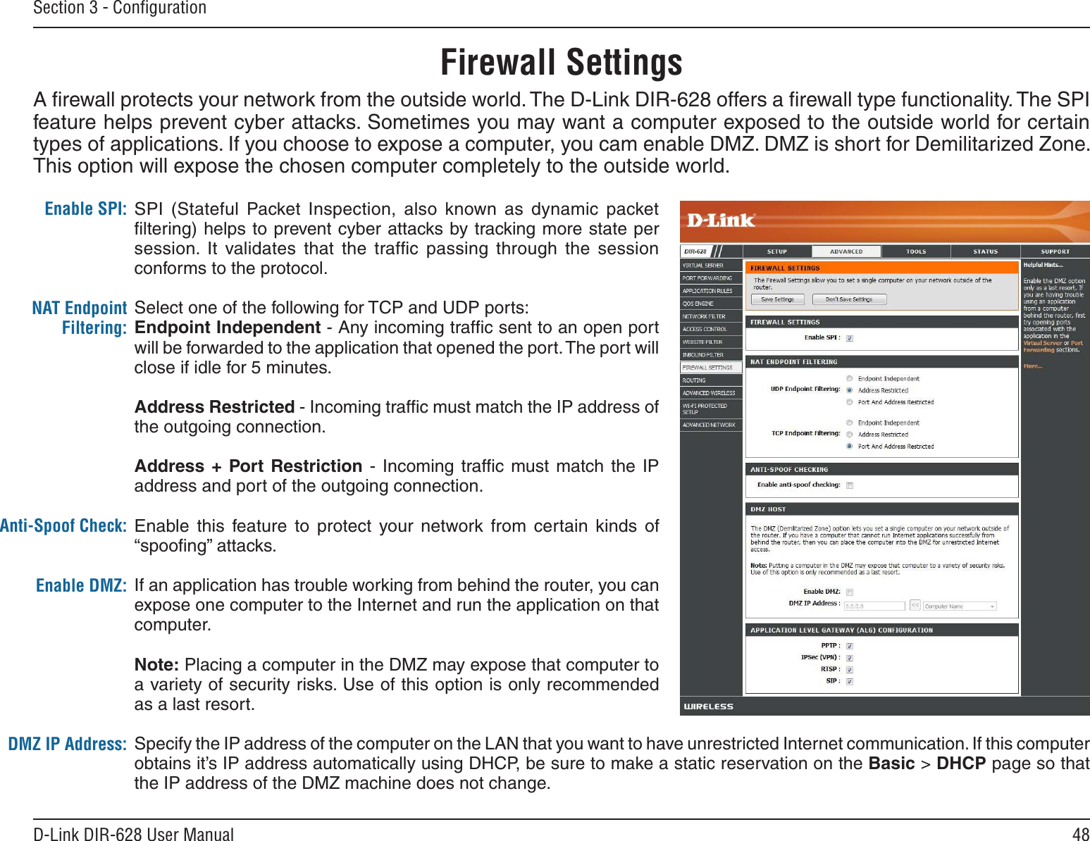 48D-Link DIR-628 User ManualSection 3 - ConﬁgurationFirewall SettingsA ﬁrewall protects your network from the outside world. The D-Link DIR-628 offers a ﬁrewall type functionality. The SPI feature helps prevent cyber attacks. Sometimes you may want a computer exposed to the outside world for certain types of applications. If you choose to expose a computer, you cam enable DMZ. DMZ is short for Demilitarized Zone. This option will expose the chosen computer completely to the outside world.SPI  (Stateful  Packet  Inspection,  also  known  as  dynamic  packet ﬁltering) helps to prevent cyber attacks by tracking more state per session.  It  validates  that  the  trafﬁc  passing  through  the  session conforms to the protocol.Select one of the following for TCP and UDP ports:Endpoint Independent - Any incoming trafﬁc sent to an open port will be forwarded to the application that opened the port. The port will close if idle for 5 minutes.Address Restricted - Incoming trafﬁc must match the IP address of the outgoing connection.Address +  Port Restriction  -  Incoming  trafﬁc  must  match  the  IP address and port of the outgoing connection.Enable this  feature  to  protect  your  network  from  certain  kinds  of “spooﬁng” attacks. If an application has trouble working from behind the router, you can expose one computer to the Internet and run the application on that computer.Note: Placing a computer in the DMZ may expose that computer to a variety of security risks. Use of this option is only recommended as a last resort.Specify the IP address of the computer on the LAN that you want to have unrestricted Internet communication. If this computer obtains it’s IP address automatically using DHCP, be sure to make a static reservation on the Basic &gt; DHCP page so that the IP address of the DMZ machine does not change.Enable SPI:NAT Endpoint Filtering:Anti-Spoof Check:Enable DMZ:DMZ IP Address: