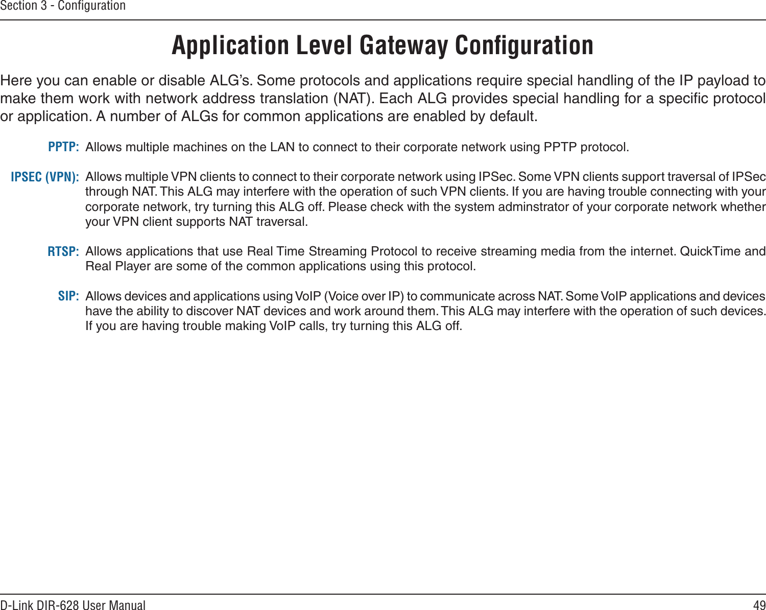 49D-Link DIR-628 User ManualSection 3 - ConﬁgurationApplication Level Gateway ConﬁgurationHere you can enable or disable ALG’s. Some protocols and applications require special handling of the IP payload to make them work with network address translation (NAT). Each ALG provides special handling for a speciﬁc protocol or application. A number of ALGs for common applications are enabled by default.Allows multiple machines on the LAN to connect to their corporate network using PPTP protocol. Allows multiple VPN clients to connect to their corporate network using IPSec. Some VPN clients support traversal of IPSec through NAT. This ALG may interfere with the operation of such VPN clients. If you are having trouble connecting with your corporate network, try turning this ALG off. Please check with the system adminstrator of your corporate network whether your VPN client supports NAT traversal.Allows applications that use Real Time Streaming Protocol to receive streaming media from the internet. QuickTime and Real Player are some of the common applications using this protocol. Allows devices and applications using VoIP (Voice over IP) to communicate across NAT. Some VoIP applications and devices have the ability to discover NAT devices and work around them. This ALG may interfere with the operation of such devices. If you are having trouble making VoIP calls, try turning this ALG off. PPTP:IPSEC (VPN):RTSP:SIP:
