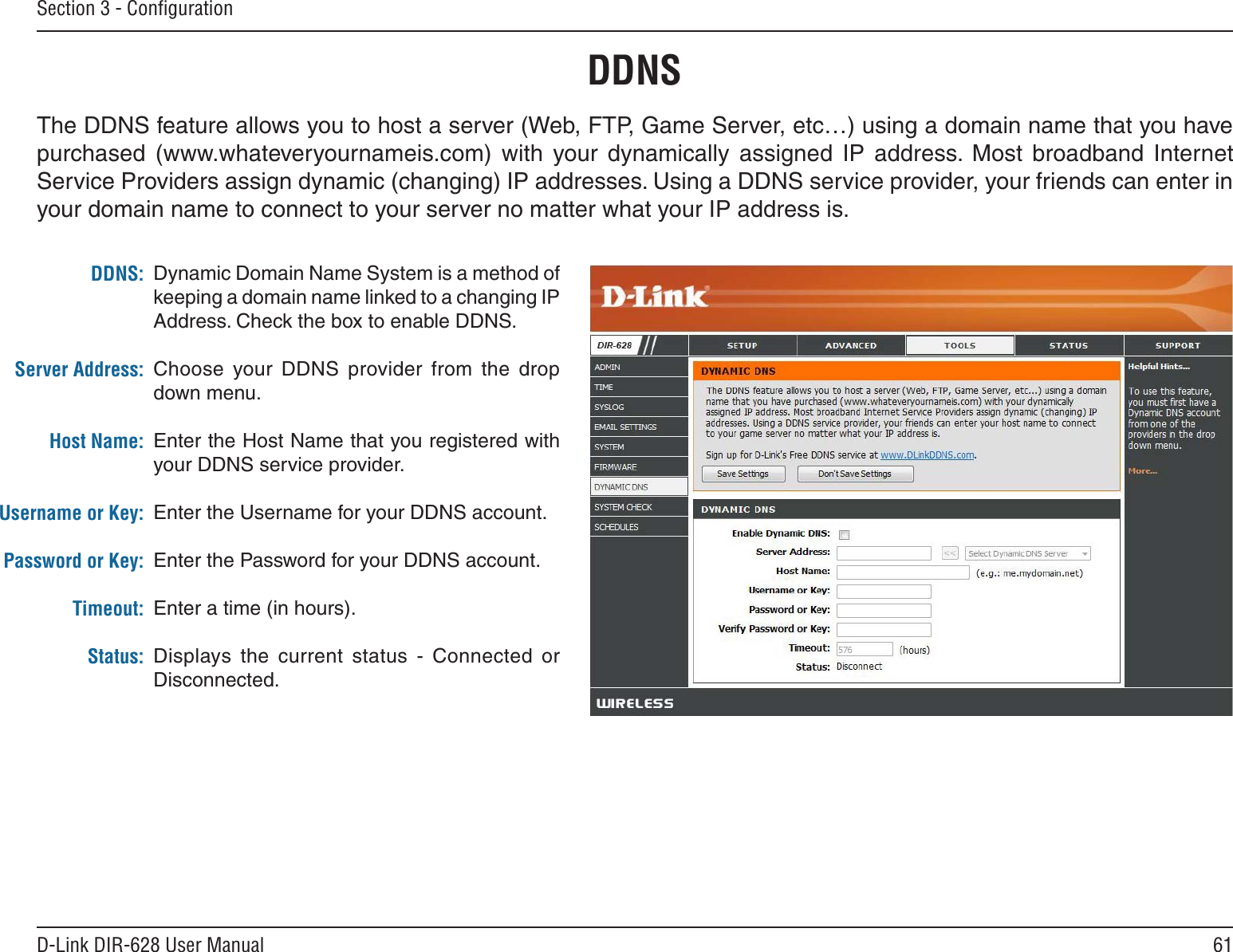 61D-Link DIR-628 User ManualSection 3 - ConﬁgurationDynamic Domain Name System is a method of keeping a domain name linked to a changing IP Address. Check the box to enable DDNS.Choose  your  DDNS  provider  from  the  drop down menu.Enter the Host Name that you registered with your DDNS service provider.Enter the Username for your DDNS account.Enter the Password for your DDNS account.Enter a time (in hours).Displays  the  current  status  -  Connected  or Disconnected.DDNS:Server Address:Host Name:Username or Key:Password or Key:Timeout:Status:DDNSThe DDNS feature allows you to host a server (Web, FTP, Game Server, etc…) using a domain name that you have purchased  (www.whateveryournameis.com)  with  your  dynamically  assigned  IP  address.  Most  broadband  Internet Service Providers assign dynamic (changing) IP addresses. Using a DDNS service provider, your friends can enter in your domain name to connect to your server no matter what your IP address is.