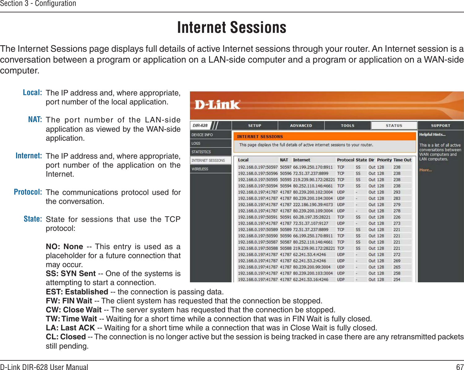 67D-Link DIR-628 User ManualSection 3 - ConﬁgurationInternet SessionsThe Internet Sessions page displays full details of active Internet sessions through your router. An Internet session is a conversation between a program or application on a LAN-side computer and a program or application on a WAN-side computer. Local:NAT:Internet:Protocol:State:The IP address and, where appropriate, port number of the local application. The  port  number  of  the  LAN-side application as viewed by the WAN-side application. The IP address and, where appropriate, port  number  of  the  application  on  the Internet. The  communications  protocol  used  for the conversation. State  for  sessions  that  use  the TCP protocol:NO:  None  -- This  entry  is  used  as  a placeholder for a future connection that may occur.SS: SYN Sent -- One of the systems is attempting to start a connection.EST: Established -- the connection is passing data.FW: FIN Wait -- The client system has requested that the connection be stopped.CW: Close Wait -- The server system has requested that the connection be stopped.TW: Time Wait -- Waiting for a short time while a connection that was in FIN Wait is fully closed.LA: Last ACK -- Waiting for a short time while a connection that was in Close Wait is fully closed.CL: Closed -- The connection is no longer active but the session is being tracked in case there are any retransmitted packets still pending.