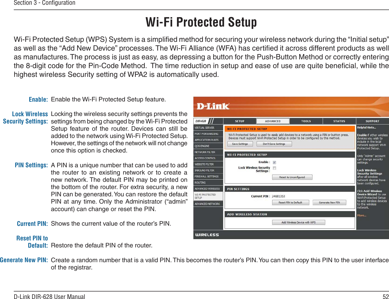 52D-Link DIR-628 User ManualSection 3 - ConﬁgurationEnable the Wi-Fi Protected Setup feature. Locking the wireless security settings prevents the settings from being changed by the Wi-Fi Protected Setup  feature  of  the  router.  Devices  can  still  be added to the network using Wi-Fi Protected Setup. However, the settings of the network will not change once this option is checked.A PIN is a unique number that can be used to add the  router  to  an  existing  network  or  to  create  a new network. The default PIN may be printed on the bottom of the router. For extra security, a new PIN can be generated. You can restore the default PIN at any time. Only the Administrator (“admin” account) can change or reset the PIN. Shows the current value of the router’s PIN. Restore the default PIN of the router. Create a random number that is a valid PIN. This becomes the router’s PIN. You can then copy this PIN to the user interface of the registrar.Enable:Lock Wireless Security Settings:PIN Settings:Current PIN:Reset PIN to Default:Generate New PIN:Wi-Fi Protected SetupWi-Fi Protected Setup (WPS) System is a simpliﬁed method for securing your wireless network during the “Initial setup” as well as the “Add New Device” processes. The Wi-Fi Alliance (WFA) has certiﬁed it across different products as well as manufactures. The process is just as easy, as depressing a button for the Push-Button Method or correctly entering the 8-digit code for the Pin-Code Method.  The time reduction in setup and ease of use are quite beneﬁcial, while the highest wireless Security setting of WPA2 is automatically used.