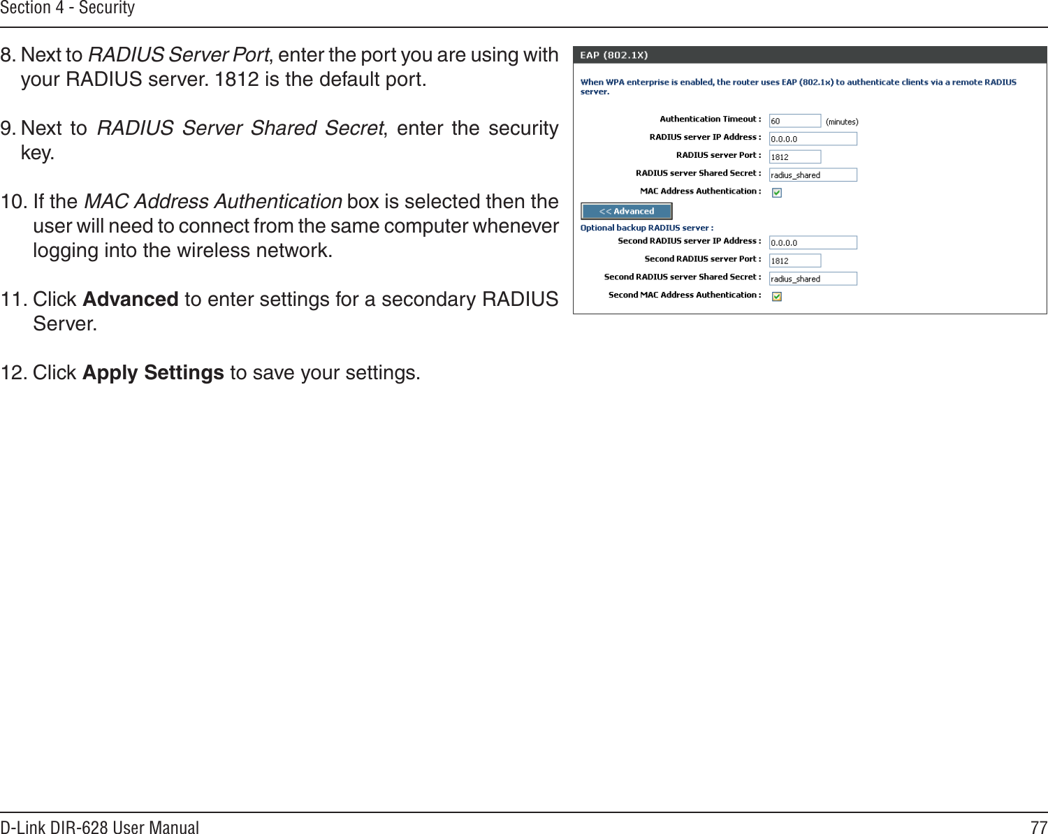 77D-Link DIR-628 User ManualSection 4 - Security8. Next to RADIUS Server Port, enter the port you are using with your RADIUS server. 1812 is the default port.9. Next  to  RADIUS  Server  Shared  Secret,  enter  the  security key.10. If the MAC Address Authentication box is selected then the user will need to connect from the same computer whenever logging into the wireless network.11. Click Advanced to enter settings for a secondary RADIUS Server.12. Click Apply Settings to save your settings.