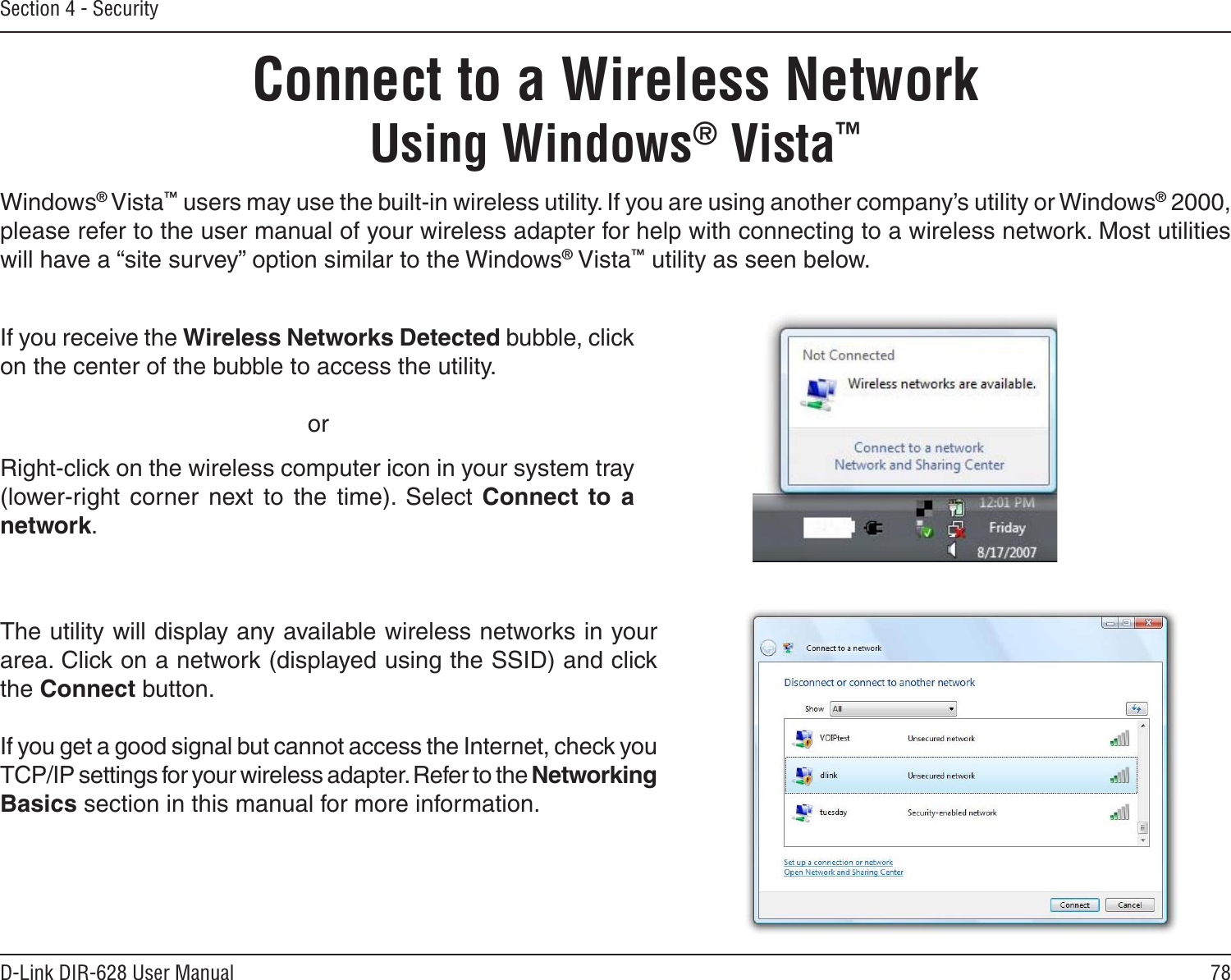 78D-Link DIR-628 User ManualSection 4 - SecurityConnect to a Wireless NetworkUsing Windows® Vista™Windows® Vista™ users may use the built-in wireless utility. If you are using another company’s utility or Windows® 2000, please refer to the user manual of your wireless adapter for help with connecting to a wireless network. Most utilities will have a “site survey” option similar to the Windows® Vista™ utility as seen below.Right-click on the wireless computer icon in your system tray (lower-right  corner  next  to  the  time).  Select  Connect  to  a network.If you receive the Wireless Networks Detected bubble, click on the center of the bubble to access the utility.     orThe utility will display any available wireless networks in your area. Click on a network (displayed using the SSID) and click the Connect button.If you get a good signal but cannot access the Internet, check you TCP/IP settings for your wireless adapter. Refer to the Networking Basics section in this manual for more information.