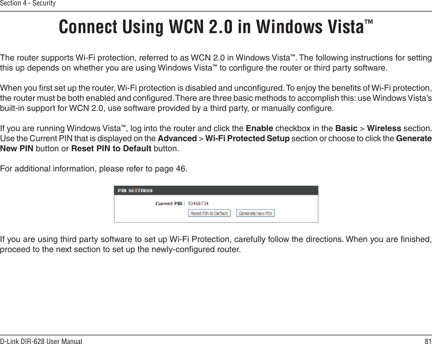 81D-Link DIR-628 User ManualSection 4 - SecurityConnect Using WCN 2.0 in Windows Vista™ The router supports Wi-Fi protection, referred to as WCN 2.0 in Windows Vista™. The following instructions for setting this up depends on whether you are using Windows Vista™ to conﬁgure the router or third party software.        When you ﬁrst set up the router, Wi-Fi protection is disabled and unconﬁgured. To enjoy the beneﬁts of Wi-Fi protection, the router must be both enabled and conﬁgured. There are three basic methods to accomplish this: use Windows Vista’s built-in support for WCN 2.0, use software provided by a third party, or manually conﬁgure. If you are running Windows Vista™, log into the router and click the Enable checkbox in the Basic &gt; Wireless section. Use the Current PIN that is displayed on the Advanced &gt; Wi-Fi Protected Setup section or choose to click the Generate New PIN button or Reset PIN to Default button. For additional information, please refer to page 46.If you are using third party software to set up Wi-Fi Protection, carefully follow the directions. When you are ﬁnished, proceed to the next section to set up the newly-conﬁgured router. 