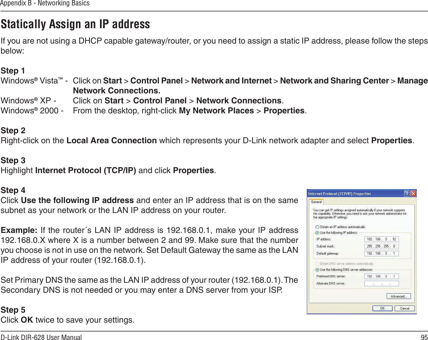 95D-Link DIR-628 User ManualAppendix B - Networking BasicsStatically Assign an IP addressIf you are not using a DHCP capable gateway/router, or you need to assign a static IP address, please follow the steps below:Step 1Windows® Vista™ -  Click on Start &gt; Control Panel &gt; Network and Internet &gt; Network and Sharing Center &gt; Manage Network Connections.Windows® XP -  Click on Start &gt; Control Panel &gt; Network Connections.Windows® 2000 -  From the desktop, right-click My Network Places &gt; Properties.Step 2Right-click on the Local Area Connection which represents your D-Link network adapter and select Properties.Step 3Highlight Internet Protocol (TCP/IP) and click Properties.Step 4Click Use the following IP address and enter an IP address that is on the same subnet as your network or the LAN IP address on your router. Example: If the router´s LAN IP address is 192.168.0.1, make your IP address 192.168.0.X where X is a number between 2 and 99. Make sure that the number you choose is not in use on the network. Set Default Gateway the same as the LAN IP address of your router (192.168.0.1). Set Primary DNS the same as the LAN IP address of your router (192.168.0.1). The Secondary DNS is not needed or you may enter a DNS server from your ISP.Step 5Click OK twice to save your settings.