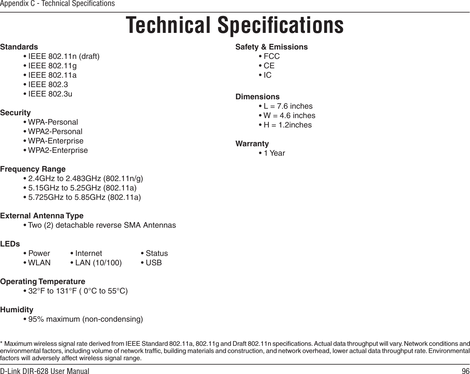 96D-Link DIR-628 User ManualAppendix C - Technical SpeciﬁcationsTechnical SpeciﬁcationsStandards • IEEE 802.11n (draft) • IEEE 802.11g • IEEE 802.11a • IEEE 802.3 • IEEE 802.3uSecurity • WPA-Personal • WPA2-Personal • WPA-Enterprise • WPA2-EnterpriseFrequency Range • 2.4GHz to 2.483GHz (802.11n/g) • 5.15GHz to 5.25GHz (802.11a)• 5.725GHz to 5.85GHz (802.11a)External Antenna Type • Two (2) detachable reverse SMA AntennasLEDs • Power   • Internet    • Status • WLAN   • LAN (10/100) • USBOperating Temperature • 32°F to 131°F ( 0°C to 55°C)Humidity • 95% maximum (non-condensing)Safety &amp; Emissions   • FCC• CE• ICDimensions • L = 7.6 inches • W = 4.6 inches • H = 1.2inchesWarranty • 1 Year*  Maximum wireless signal rate derived from IEEE Standard 802.11a, 802.11g and Draft 802.11n speciﬁcations. Actual data throughput will vary. Network conditions and environmental factors, including volume of network trafﬁc, building materials and construction, and network overhead, lower actual data throughput rate. Environmental factors will adversely affect wireless signal range.