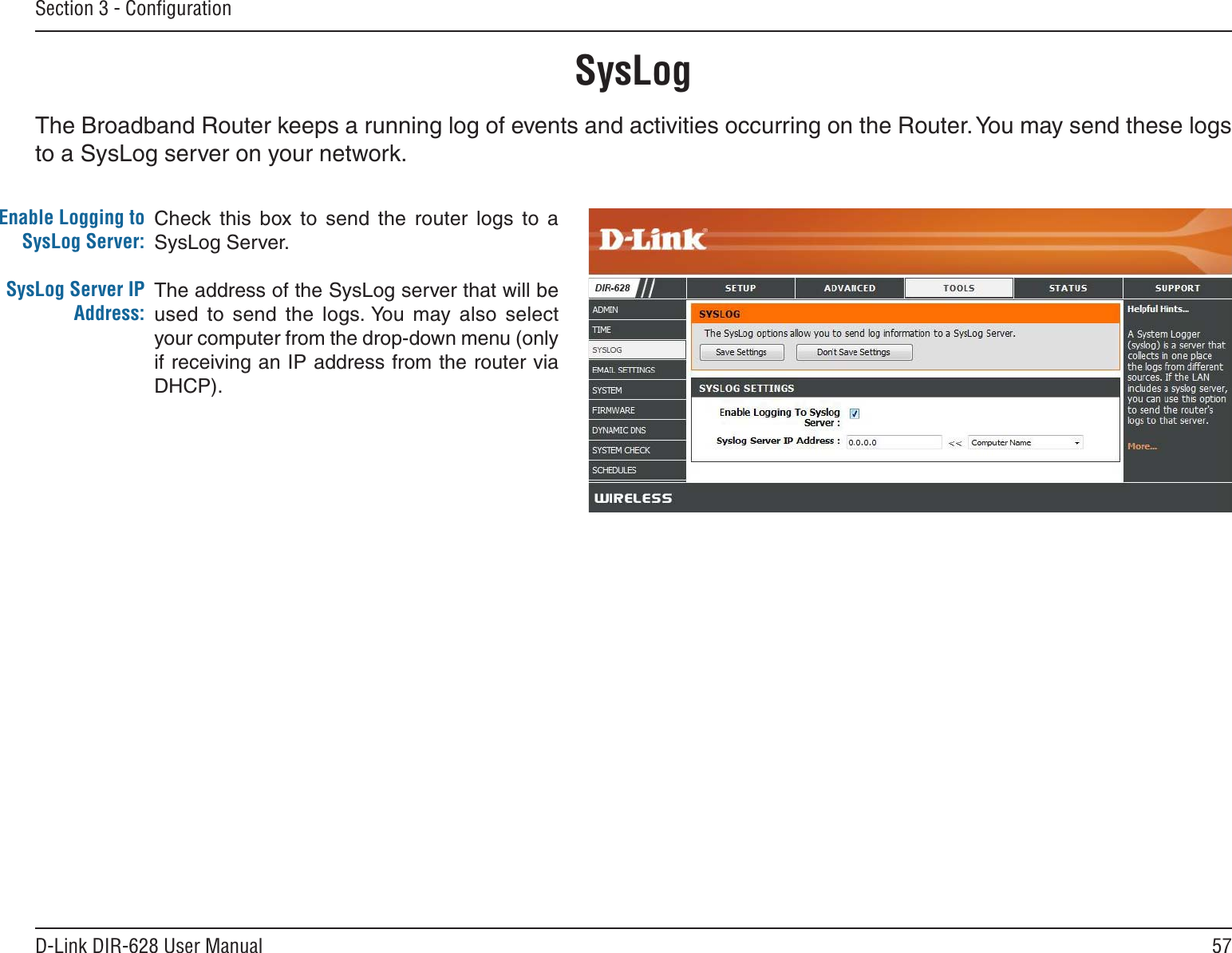 57D-Link DIR-628 User ManualSection 3 - ConﬁgurationSysLogThe Broadband Router keeps a running log of events and activities occurring on the Router. You may send these logs to a SysLog server on your network.Enable Logging to SysLog Server:SysLog Server IP Address:Check this  box  to  send  the  router  logs  to  a SysLog Server.The address of the SysLog server that will be used  to  send  the  logs. You  may  also  select your computer from the drop-down menu (only if receiving an IP address from the router via DHCP).