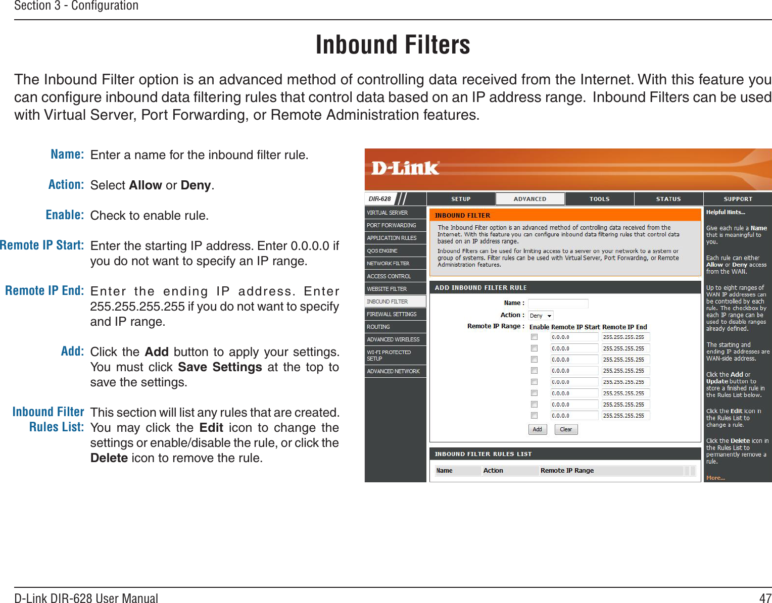 47D-Link DIR-628 User ManualSection 3 - ConﬁgurationEnter a name for the inbound ﬁlter rule.Select Allow or Deny.Check to enable rule.Enter the starting IP address. Enter 0.0.0.0 if you do not want to specify an IP range.Enter  the  ending  IP  address.  Enter 255.255.255.255 if you do not want to specify and IP range.Click the Add button to apply  your settings. You  must  click Save. Settings at  the  top  to save the settings.This section will list any rules that are created. You  may  click  the  Edit  icon  to  change  the settings or enable/disable the rule, or click the Delete icon to remove the rule.Name:Action:Enable:Remote IP Start:Remote IP End:Add:Inbound Filter Rules List:The Inbound Filter option is an advanced method of controlling data received from the Internet. With this feature you can conﬁgure inbound data ﬁltering rules that control data based on an IP address range.  Inbound Filters can be used with Virtual Server, Port Forwarding, or Remote Administration features.Inbound Filters