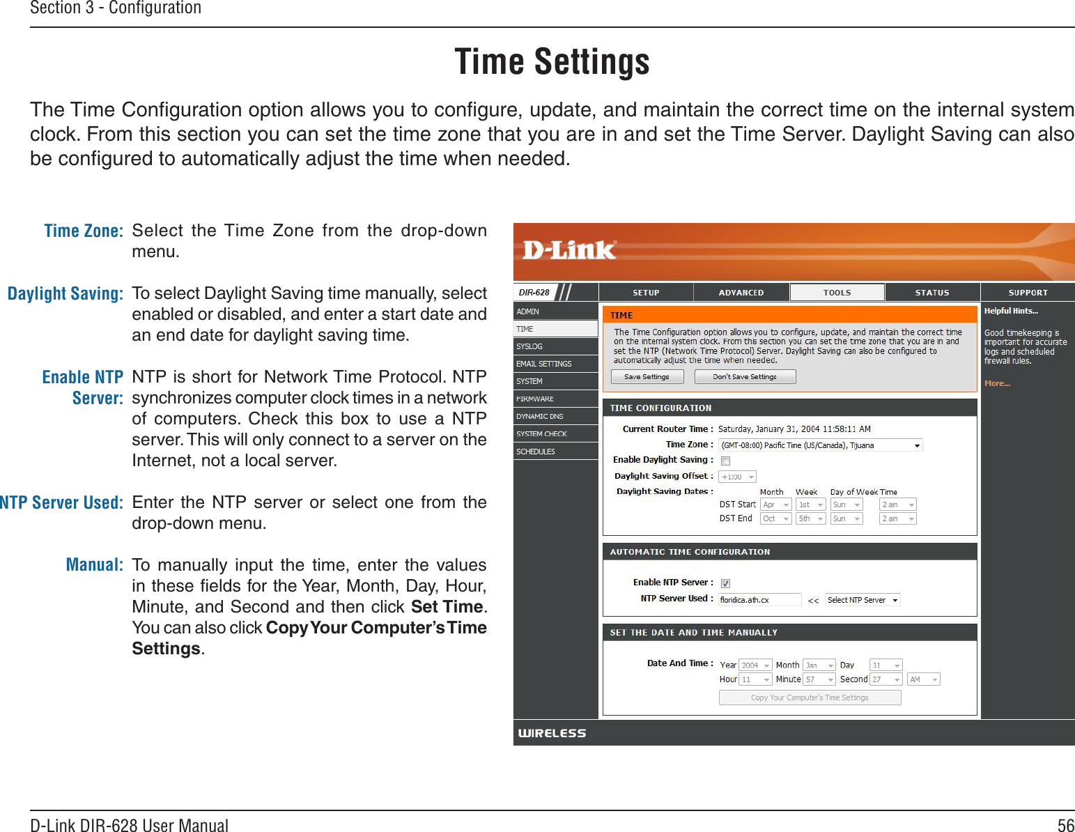 56D-Link DIR-628 User ManualSection 3 - ConﬁgurationTime SettingsSelect  the Time  Zone  from  the  drop-down menu.To select Daylight Saving time manually, select enabled or disabled, and enter a start date and an end date for daylight saving time.NTP is short for Network Time Protocol. NTP synchronizes computer clock times in a network of  computers.  Check  this  box  to  use  a  NTP server. This will only connect to a server on the Internet, not a local server.Enter  the  NTP  server or  select  one  from  the drop-down menu.To  manually  input  the  time,  enter  the  values in these ﬁelds for the Year, Month, Day, Hour, Minute, and Second and then click Set.Time. You can also click Copy.Your.Computer’s.Time.Settings.Time Zone:Daylight Saving:Enable NTP Server:NTP Server Used:Manual:The Time Conﬁguration option allows you to conﬁgure, update, and maintain the correct time on the internal system clock. From this section you can set the time zone that you are in and set the Time Server. Daylight Saving can also be conﬁgured to automatically adjust the time when needed.