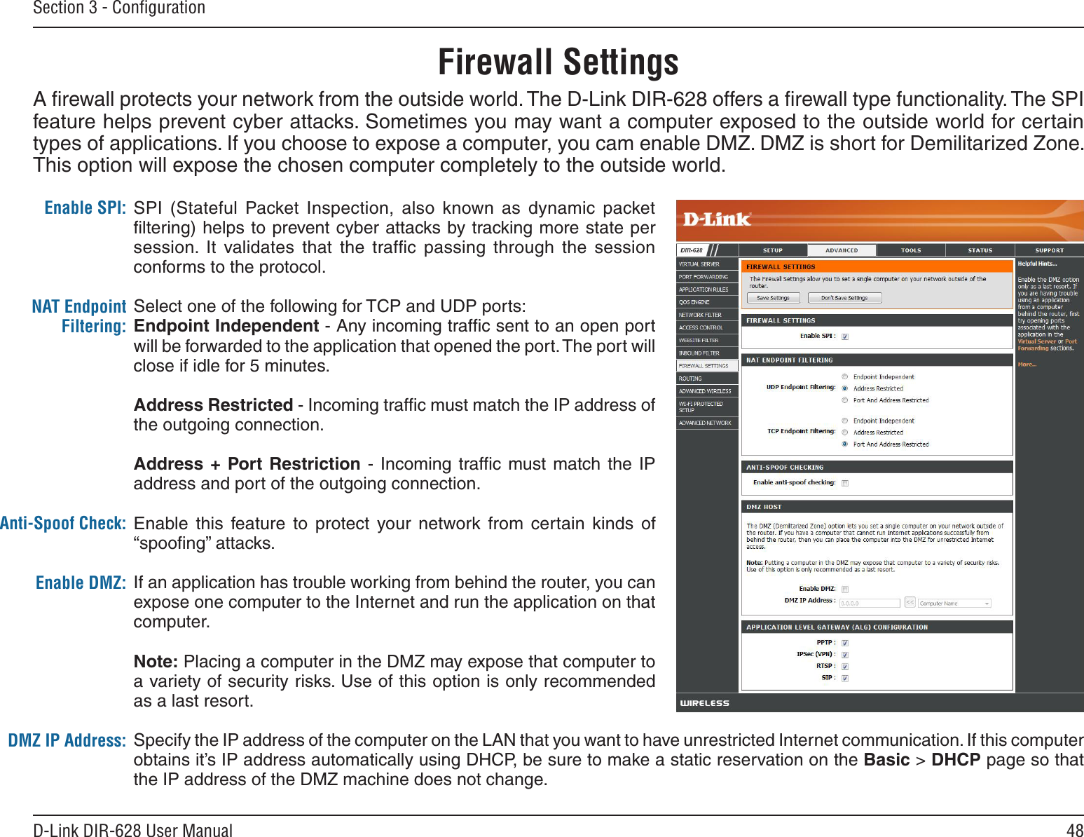 48D-Link DIR-628 User ManualSection 3 - ConﬁgurationFirewall SettingsA ﬁrewall protects your network from the outside world. The D-Link DIR-628 offers a ﬁrewall type functionality. The SPI feature helps prevent cyber attacks. Sometimes you may want a computer exposed to the outside world for certain types of applications. If you choose to expose a computer, you cam enable DMZ. DMZ is short for Demilitarized Zone. This option will expose the chosen computer completely to the outside world.SPI  (Stateful  Packet  Inspection,  also  known  as  dynamic  packet ﬁltering) helps to prevent cyber attacks by tracking more state per session.  It  validates  that  the  trafﬁc  passing  through  the  session conforms to the protocol.Select one of the following for TCP and UDP ports:Endpoint.Independent.- Any incoming trafﬁc sent to an open port will be forwarded to the application that opened the port. The port will close if idle for 5 minutes.Address.Restricted - Incoming trafﬁc must match the IP address of the outgoing connection.Address.+.Port. Restriction  -  Incoming  trafﬁc must match  the  IP address and port of the outgoing connection.Enable this  feature  to  protect  your network  from  certain  kinds  of “spooﬁng” attacks. If an application has trouble working from behind the router, you can expose one computer to the Internet and run the application on that computer.Note: Placing a computer in the DMZ may expose that computer to a variety of security risks. Use of this option is only recommended as a last resort.Specify the IP address of the computer on the LAN that you want to have unrestricted Internet communication. If this computer obtains it’s IP address automatically using DHCP, be sure to make a static reservation on the Basic &gt; DHCP page so that the IP address of the DMZ machine does not change.Enable SPI:NAT Endpoint Filtering:Anti-Spoof Check:Enable DMZ:DMZ IP Address: