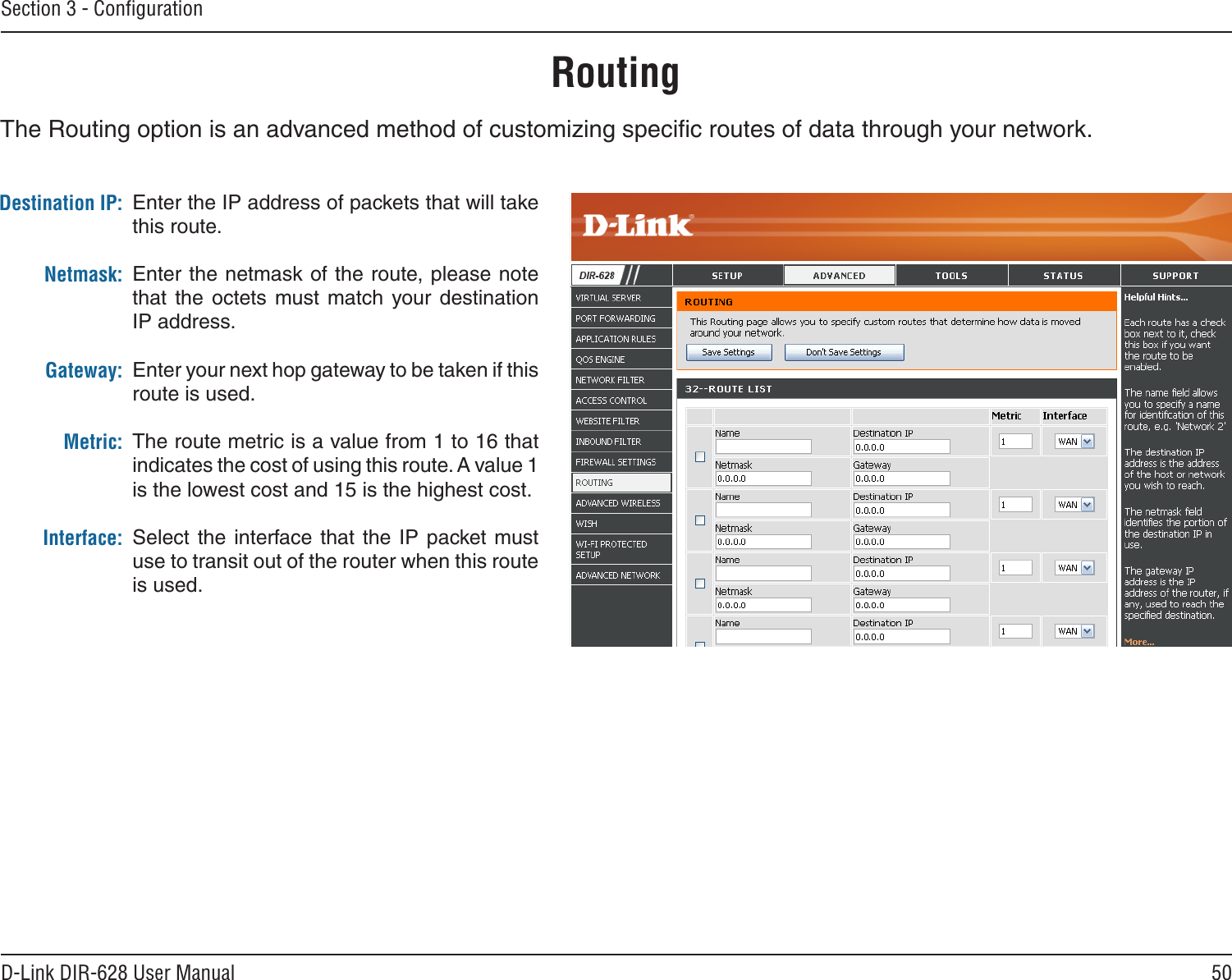 50D-Link DIR-628 User ManualSection 3 - ConﬁgurationEnter the IP address of packets that will take this route.Enter the netmask of the route, please note that  the  octets  must  match  your destination IP address.Enter your next hop gateway to be taken if this route is used.The route metric is a value from 1 to 16 that indicates the cost of using this route. A value 1 is the lowest cost and 15 is the highest cost. Select the interface that the IP packet must use to transit out of the router when this route is used. Destination IP:Netmask:Gateway:Metric:Interface:RoutingThe Routing option is an advanced method of customizing speciﬁc routes of data through your network.