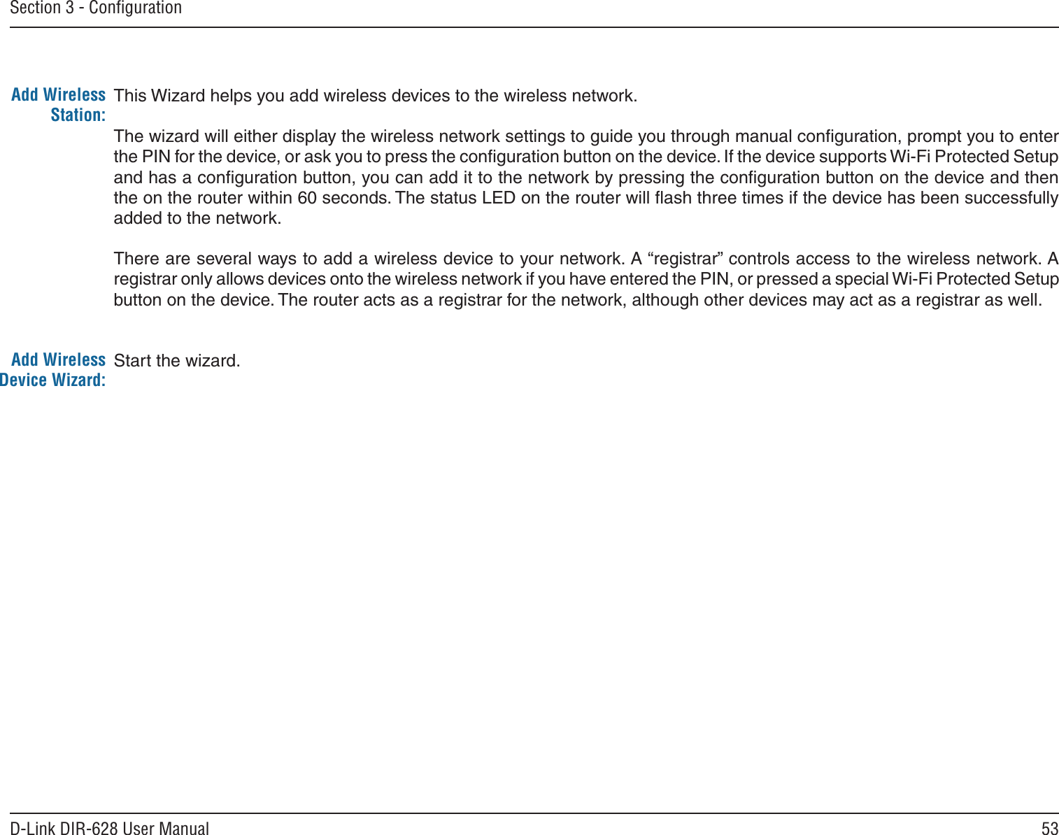 53D-Link DIR-628 User ManualSection 3 - ConﬁgurationThis Wizard helps you add wireless devices to the wireless network.The wizard will either display the wireless network settings to guide you through manual conﬁguration, prompt you to enter the PIN for the device, or ask you to press the conﬁguration button on the device. If the device supports Wi-Fi Protected Setup and has a conﬁguration button, you can add it to the network by pressing the conﬁguration button on the device and then the on the router within 60 seconds. The status LED on the router will ﬂash three times if the device has been successfully added to the network.There are several ways to add a wireless device to your network. A “registrar” controls access to the wireless network. A registrar only allows devices onto the wireless network if you have entered the PIN, or pressed a special Wi-Fi Protected Setup button on the device. The router acts as a registrar for the network, although other devices may act as a registrar as well.Start the wizard.Add Wireless Station:Add Wireless Device Wizard: