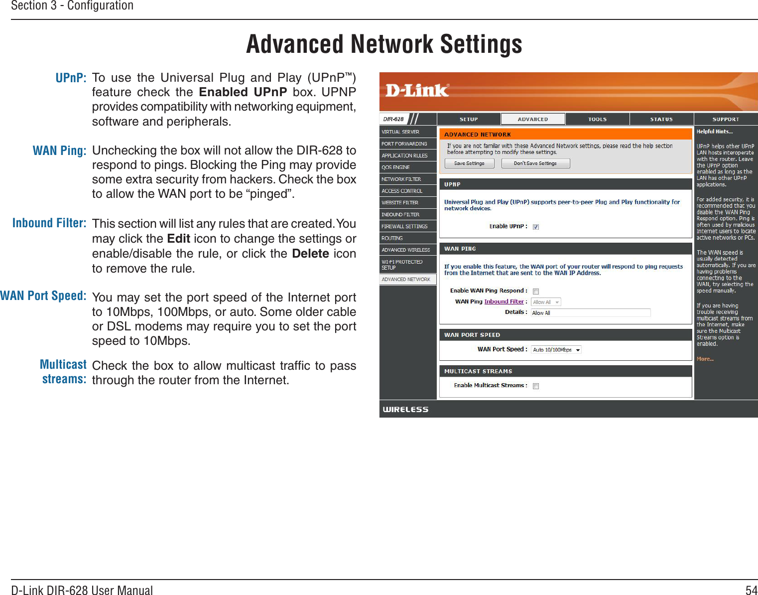 54D-Link DIR-628 User ManualSection 3 - ConﬁgurationTo  use  the  Universal  Plug  and  Play  (UPnP™) feature  check the  Enabled. UPnP  box.  UPNP provides compatibility with networking equipment, software and peripherals.Unchecking the box will not allow the DIR-628 to respond to pings. Blocking the Ping may provide some extra security from hackers. Check the box to allow the WAN port to be “pinged”.This section will list any rules that are created. You may click the Edit icon to change the settings or enable/disable the rule, or click the Delete icon to remove the rule.You may set the port speed of the Internet port to 10Mbps, 100Mbps, or auto. Some older cable or DSL modems may require you to set the port speed to 10Mbps.Check the box to allow multicast trafﬁc to  pass through the router from the Internet.UPnP:WAN Ping:Inbound Filter:WAN Port Speed:Multicast streams:Advanced Network Settings