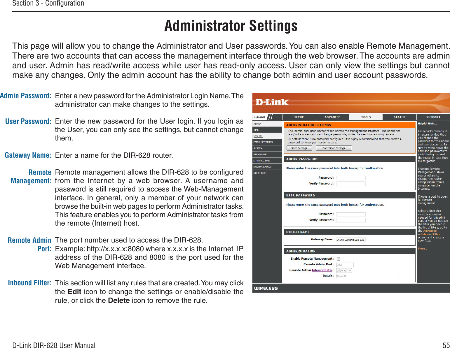 55D-Link DIR-628 User ManualSection 3 - ConﬁgurationEnter a new password for the Administrator Login Name. The administrator can make changes to the settings.Enter the new password for the User login. If you login as the User, you can only see the settings, but cannot change them.Enter a name for the DIR-628 router.Remote management allows the DIR-628 to be conﬁgured from  the  Internet  by a  web  browser.  A  username  and password is still required to access the Web-Management interface. In  general, only a  member of your network can browse the built-in web pages to perform Administrator tasks. This feature enables you to perform Administrator tasks from the remote (Internet) host.The port number used to access the DIR-628.Example: http://x.x.x.x:8080 where x.x.x.x is the Internet  IP address of the DIR-628 and 8080 is the port used for the Web Management interface.This section will list any rules that are created. You may click the Edit icon to change the settings or enable/disable the rule, or click the Delete icon to remove the rule.Admin Password:User Password:Gateway Name:Remote Management:Remote Admin Port:Inbound Filter:Administrator SettingsThis page will allow you to change the Administrator and User passwords. You can also enable Remote Management.  There are two accounts that can access the management interface through the web browser. The accounts are admin and user. Admin has read/write access while user has read-only access. User can only view the settings but cannot make any changes. Only the admin account has the ability to change both admin and user account passwords.