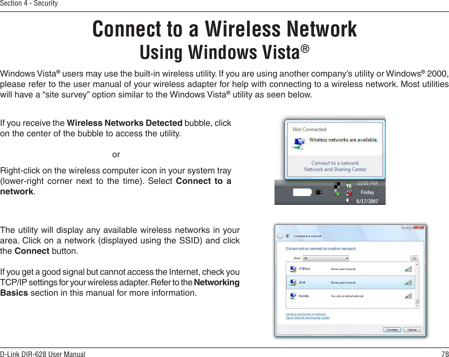 78D-Link DIR-628 User ManualSection 4 - SecurityConnect to a Wireless NetworkUsing Windows Vista®Windows Vista® users may use the built-in wireless utility. If you are using another company’s utility or Windows® 2000, please refer to the user manual of your wireless adapter for help with connecting to a wireless network. Most utilities will have a “site survey” option similar to the Windows Vista® utility as seen below.Right-click on the wireless computer icon in your system tray (lower-right  corner  next  to  the  time).  Select  Connect  to  a network.If you receive the Wireless Networks Detected bubble, click on the center of the bubble to access the utility.     orThe utility will display any available wireless networks in your area. Click on a network (displayed using the SSID) and click the Connect button.If you get a good signal but cannot access the Internet, check you TCP/IP settings for your wireless adapter. Refer to the Networking Basics section in this manual for more information.