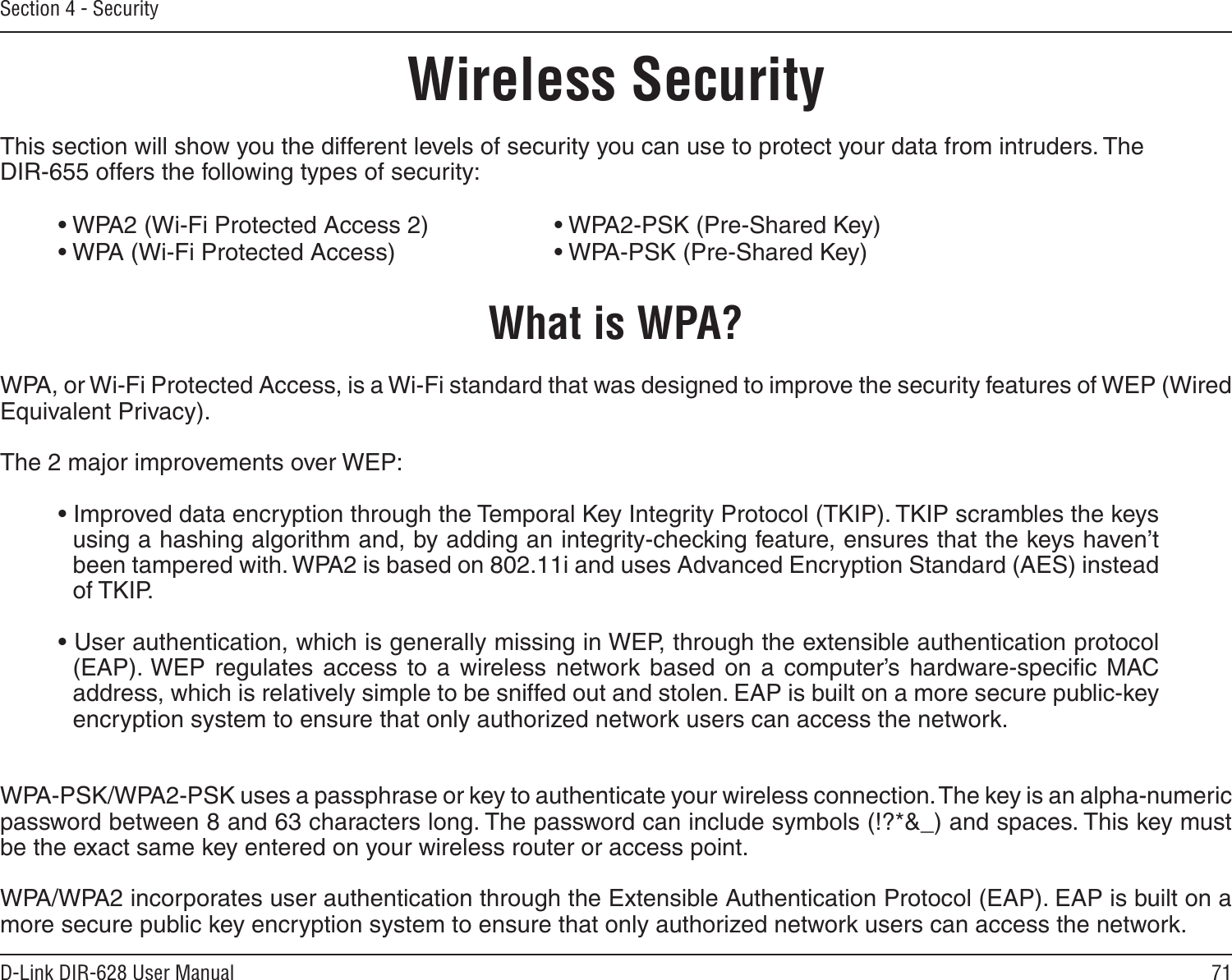71D-Link DIR-628 User ManualSection 4 - SecurityWireless SecurityThis section will show you the different levels of security you can use to protect your data from intruders. The DIR-655 offers the following types of security:• WPA2 (Wi-Fi Protected Access 2)     • WPA2-PSK (Pre-Shared Key)• WPA (Wi-Fi Protected Access)      • WPA-PSK (Pre-Shared Key)What is WPA?WPA, or Wi-Fi Protected Access, is a Wi-Fi standard that was designed to improve the security features of WEP (Wired Equivalent Privacy).  The 2 major improvements over WEP: • Improved data encryption through the Temporal Key Integrity Protocol (TKIP). TKIP scrambles the keys using a hashing algorithm and, by adding an integrity-checking feature, ensures that the keys haven’t been tampered with. WPA2 is based on 802.11i and uses Advanced Encryption Standard (AES) instead of TKIP.• User authentication, which is generally missing in WEP, through the extensible authentication protocol (EAP). WEP  regulates  access  to  a  wireless  network  based  on  a  computer’s  hardware-speciﬁc  MAC address, which is relatively simple to be sniffed out and stolen. EAP is built on a more secure public-key encryption system to ensure that only authorized network users can access the network.WPA-PSK/WPA2-PSK uses a passphrase or key to authenticate your wireless connection. The key is an alpha-numeric password between 8 and 63 characters long. The password can include symbols (!?*&amp;_) and spaces. This key must be the exact same key entered on your wireless router or access point.WPA/WPA2 incorporates user authentication through the Extensible Authentication Protocol (EAP). EAP is built on a more secure public key encryption system to ensure that only authorized network users can access the network.