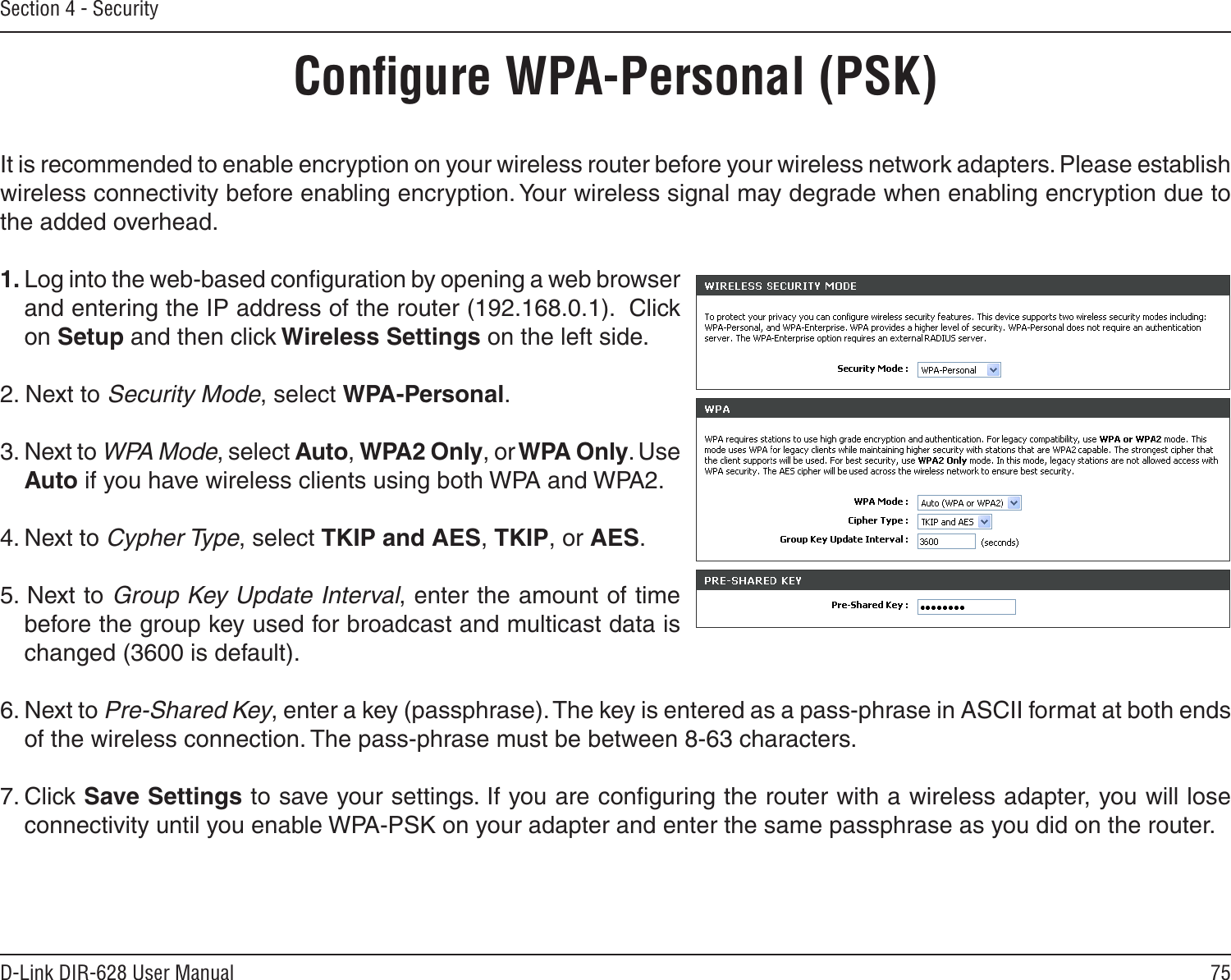 75D-Link DIR-628 User ManualSection 4 - SecurityConﬁgure WPA-Personal (PSK)It is recommended to enable encryption on your wireless router before your wireless network adapters. Please establish wireless connectivity before enabling encryption. Your wireless signal may degrade when enabling encryption due to the added overhead.1. Log into the web-based conﬁguration by opening a web browser and entering the IP address of the router (192.168.0.1).  Click on Setup and then click Wireless Settings on the left side.2. Next to Security Mode, select WPA-Personal.3. Next to WPA Mode, select Auto, WPA2 Only, or WPA Only. Use Auto if you have wireless clients using both WPA and WPA2.4. Next to Cypher Type, select TKIP and AES, TKIP, or AES.5. Next to Group Key Update Interval, enter the amount of time before the group key used for broadcast and multicast data is changed (3600 is default).6. Next to Pre-Shared Key, enter a key (passphrase). The key is entered as a pass-phrase in ASCII format at both ends of the wireless connection. The pass-phrase must be between 8-63 characters. 7. Click Save Settings to save your settings. If you are conﬁguring the router with a wireless adapter, you will lose connectivity until you enable WPA-PSK on your adapter and enter the same passphrase as you did on the router.