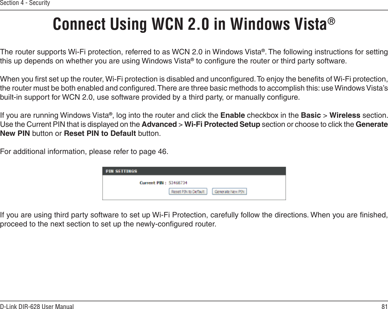 81D-Link DIR-628 User ManualSection 4 - SecurityConnect Using WCN 2.0 in Windows Vista® The router supports Wi-Fi protection, referred to as WCN 2.0 in Windows Vista®. The following instructions for setting this up depends on whether you are using Windows Vista® to conﬁgure the router or third party software.        When you ﬁrst set up the router, Wi-Fi protection is disabled and unconﬁgured. To enjoy the beneﬁts of Wi-Fi protection, the router must be both enabled and conﬁgured. There are three basic methods to accomplish this: use Windows Vista’s built-in support for WCN 2.0, use software provided by a third party, or manually conﬁgure. If you are running Windows Vista®, log into the router and click the Enable checkbox in the Basic &gt; Wireless section. Use the Current PIN that is displayed on the Advanced &gt; Wi-Fi Protected Setup section or choose to click the Generate New PIN button or Reset PIN to Default button. For additional information, please refer to page 46.If you are using third party software to set up Wi-Fi Protection, carefully follow the directions. When you are ﬁnished, proceed to the next section to set up the newly-conﬁgured router. 