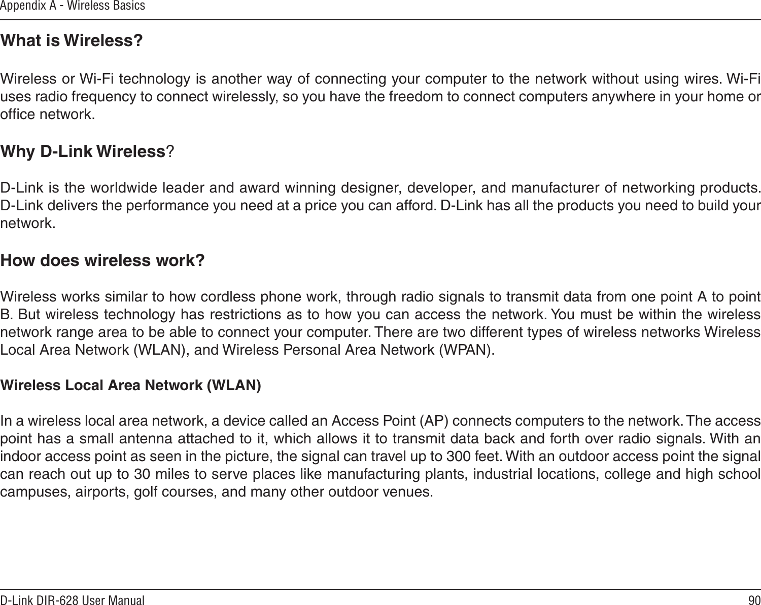 90D-Link DIR-628 User ManualAppendix A - Wireless BasicsWhat is Wireless?Wireless or Wi-Fi technology is another way of connecting your computer to the network without using wires. Wi-Fi uses radio frequency to connect wirelessly, so you have the freedom to connect computers anywhere in your home or ofﬁce network.Why D-Link Wireless?   D-Link is the worldwide leader and award winning designer, developer, and manufacturer of networking products. D-Link delivers the performance you need at a price you can afford. D-Link has all the products you need to build your network.How does wireless work?   Wireless works similar to how cordless phone work, through radio signals to transmit data from one point A to point B. But wireless technology has restrictions as to how you can access the network. You must be within the wireless network range area to be able to connect your computer. There are two different types of wireless networks Wireless Local Area Network (WLAN), and Wireless Personal Area Network (WPAN).Wireless Local Area Network (WLAN)In a wireless local area network, a device called an Access Point (AP) connects computers to the network. The access point has a small antenna attached to it, which allows it to transmit data back and forth over radio signals. With an indoor access point as seen in the picture, the signal can travel up to 300 feet. With an outdoor access point the signal can reach out up to 30 miles to serve places like manufacturing plants, industrial locations, college and high school campuses, airports, golf courses, and many other outdoor venues.