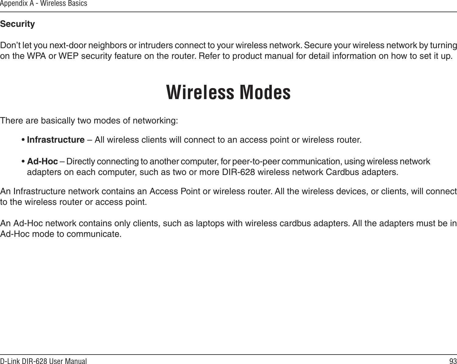 93D-Link DIR-628 User ManualAppendix A - Wireless BasicsSecurity   Don’t let you next-door neighbors or intruders connect to your wireless network. Secure your wireless network by turning on the WPA or WEP security feature on the router. Refer to product manual for detail information on how to set it up.     There are basically two modes of networking: • Infrastructure – All wireless clients will connect to an access point or wireless router.• Ad-Hoc – Directly connecting to another computer, for peer-to-peer communication, using wireless network adapters on each computer, such as two or more DIR-628 wireless network Cardbus adapters.An Infrastructure network contains an Access Point or wireless router. All the wireless devices, or clients, will connect to the wireless router or access point. An Ad-Hoc network contains only clients, such as laptops with wireless cardbus adapters. All the adapters must be in Ad-Hoc mode to communicate.Wireless Modes