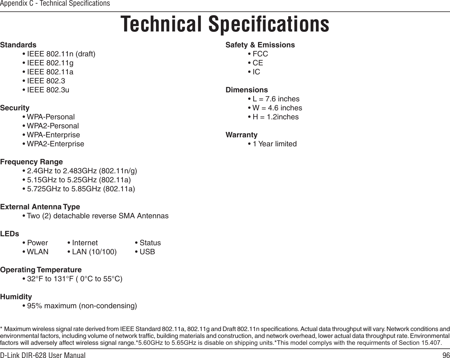 96D-Link DIR-628 User ManualAppendix C - Technical SpeciﬁcationsTechnical SpeciﬁcationsStandards  • IEEE 802.11n (draft)  • IEEE 802.11g  • IEEE 802.11a  • IEEE 802.3  • IEEE 802.3uSecurity  • WPA-Personal  • WPA2-Personal  • WPA-Enterprise  • WPA2-EnterpriseFrequency Range  • 2.4GHz to 2.483GHz (802.11n/g)  • 5.15GHz to 5.25GHz (802.11a)  • 5.725GHz to 5.85GHz (802.11a)External Antenna Type  • Two (2) detachable reverse SMA AntennasLEDs  • Power   • Internet    • Status  • WLAN   • LAN (10/100)  • USBOperating Temperature  • 32°F to 131°F ( 0°C to 55°C)Humidity  • 95% maximum (non-condensing)Safety &amp; Emissions  • FCC  • CE  • ICDimensions  • L = 7.6 inches  • W = 4.6 inches  • H = 1.2inchesWarranty  • 1 Year limited*  Maximum wireless signal rate derived from IEEE Standard 802.11a, 802.11g and Draft 802.11n speciﬁcations. Actual data throughput will vary. Network conditions and environmental factors, including volume of network trafﬁc, building materials and construction, and network overhead, lower actual data throughput rate. Environmental factors will adversely affect wireless signal range.*5.60GHz to 5.65GHz is disable on shipping units.*This model complys with the requirments of Section 15.407.