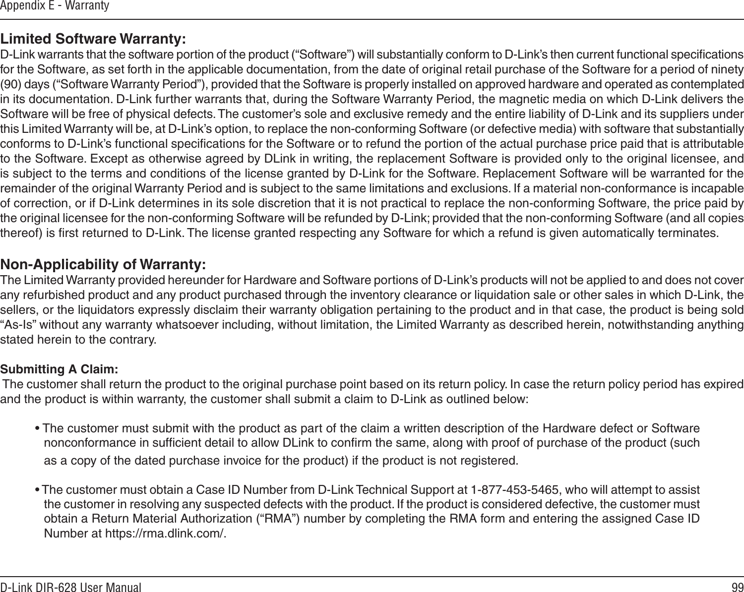 99D-Link DIR-628 User ManualAppendix E - WarrantyLimited Software Warranty:D-Link warrants that the software portion of the product (“Software”) will substantially conform to D-Link’s then current functional speciﬁcations for the Software, as set forth in the applicable documentation, from the date of original retail purchase of the Software for a period of ninety (90) days (“Software Warranty Period”), provided that the Software is properly installed on approved hardware and operated as contemplated in its documentation. D-Link further warrants that, during the Software Warranty Period, the magnetic media on which D-Link delivers the Software will be free of physical defects. The customer’s sole and exclusive remedy and the entire liability of D-Link and its suppliers under this Limited Warranty will be, at D-Link’s option, to replace the non-conforming Software (or defective media) with software that substantially conforms to D-Link’s functional speciﬁcations for the Software or to refund the portion of the actual purchase price paid that is attributable to the Software. Except as otherwise agreed by DLink in writing, the replacement Software is provided only to the original licensee, and is subject to the terms and conditions of the license granted by D-Link for the Software. Replacement Software will be warranted for the remainder of the original Warranty Period and is subject to the same limitations and exclusions. If a material non-conformance is incapable of correction, or if D-Link determines in its sole discretion that it is not practical to replace the non-conforming Software, the price paid by the original licensee for the non-conforming Software will be refunded by D-Link; provided that the non-conforming Software (and all copies thereof) is ﬁrst returned to D-Link. The license granted respecting any Software for which a refund is given automatically terminates.Non-Applicability of Warranty:The Limited Warranty provided hereunder for Hardware and Software portions of D-Link’s products will not be applied to and does not cover any refurbished product and any product purchased through the inventory clearance or liquidation sale or other sales in which D-Link, the sellers, or the liquidators expressly disclaim their warranty obligation pertaining to the product and in that case, the product is being sold “As-Is” without any warranty whatsoever including, without limitation, the Limited Warranty as described herein, notwithstanding anything stated herein to the contrary.Submitting A Claim: The customer shall return the product to the original purchase point based on its return policy. In case the return policy period has expired and the product is within warranty, the customer shall submit a claim to D-Link as outlined below:• The customer must submit with the product as part of the claim a written description of the Hardware defect or Software nonconformance in sufﬁcient detail to allow DLink to conﬁrm the same, along with proof of purchase of the product (such as a copy of the dated purchase invoice for the product) if the product is not registered.• The customer must obtain a Case ID Number from D-Link Technical Support at 1-877-453-5465, who will attempt to assist the customer in resolving any suspected defects with the product. If the product is considered defective, the customer must obtain a Return Material Authorization (“RMA”) number by completing the RMA form and entering the assigned Case ID Number at https://rma.dlink.com/.