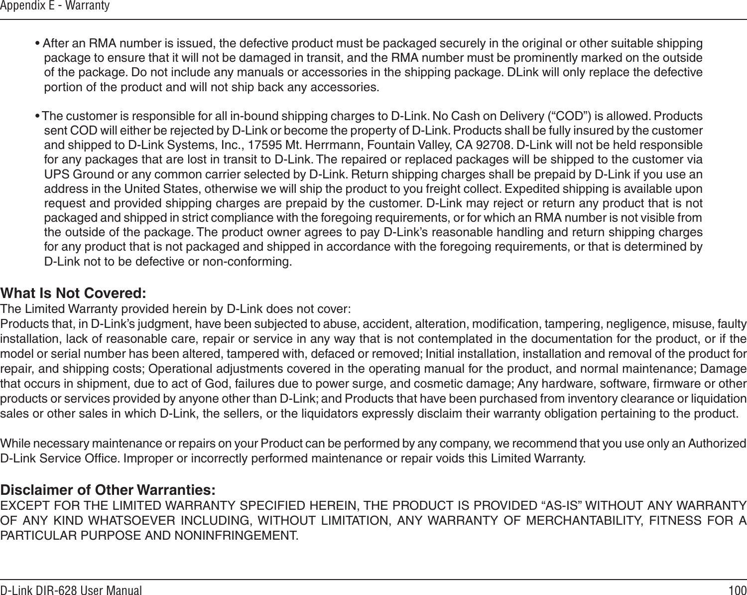100D-Link DIR-628 User ManualAppendix E - Warranty• After an RMA number is issued, the defective product must be packaged securely in the original or other suitable shipping package to ensure that it will not be damaged in transit, and the RMA number must be prominently marked on the outside of the package. Do not include any manuals or accessories in the shipping package. DLink will only replace the defective portion of the product and will not ship back any accessories.• The customer is responsible for all in-bound shipping charges to D-Link. No Cash on Delivery (“COD”) is allowed. Products sent COD will either be rejected by D-Link or become the property of D-Link. Products shall be fully insured by the customer and shipped to D-Link Systems, Inc., 17595 Mt. Herrmann, Fountain Valley, CA 92708. D-Link will not be held responsible for any packages that are lost in transit to D-Link. The repaired or replaced packages will be shipped to the customer via UPS Ground or any common carrier selected by D-Link. Return shipping charges shall be prepaid by D-Link if you use an address in the United States, otherwise we will ship the product to you freight collect. Expedited shipping is available upon request and provided shipping charges are prepaid by the customer. D-Link may reject or return any product that is not packaged and shipped in strict compliance with the foregoing requirements, or for which an RMA number is not visible from the outside of the package. The product owner agrees to pay D-Link’s reasonable handling and return shipping charges for any product that is not packaged and shipped in accordance with the foregoing requirements, or that is determined by D-Link not to be defective or non-conforming.What Is Not Covered:The Limited Warranty provided herein by D-Link does not cover:Products that, in D-Link’s judgment, have been subjected to abuse, accident, alteration, modiﬁcation, tampering, negligence, misuse, faulty installation, lack of reasonable care, repair or service in any way that is not contemplated in the documentation for the product, or if the model or serial number has been altered, tampered with, defaced or removed; Initial installation, installation and removal of the product for repair, and shipping costs; Operational adjustments covered in the operating manual for the product, and normal maintenance; Damage that occurs in shipment, due to act of God, failures due to power surge, and cosmetic damage; Any hardware, software, ﬁrmware or other products or services provided by anyone other than D-Link; and Products that have been purchased from inventory clearance or liquidation sales or other sales in which D-Link, the sellers, or the liquidators expressly disclaim their warranty obligation pertaining to the product.While necessary maintenance or repairs on your Product can be performed by any company, we recommend that you use only an Authorized D-Link Service Ofﬁce. Improper or incorrectly performed maintenance or repair voids this Limited Warranty.Disclaimer of Other Warranties:EXCEPT FOR THE LIMITED WARRANTY SPECIFIED HEREIN, THE PRODUCT IS PROVIDED “AS-IS” WITHOUT ANY WARRANTY OF  ANY  KIND WHATSOEVER  INCLUDING,  WITHOUT  LIMITATION,  ANY WARRANTY  OF  MERCHANTABILITY,  FITNESS  FOR  A PARTICULAR PURPOSE AND NONINFRINGEMENT. 