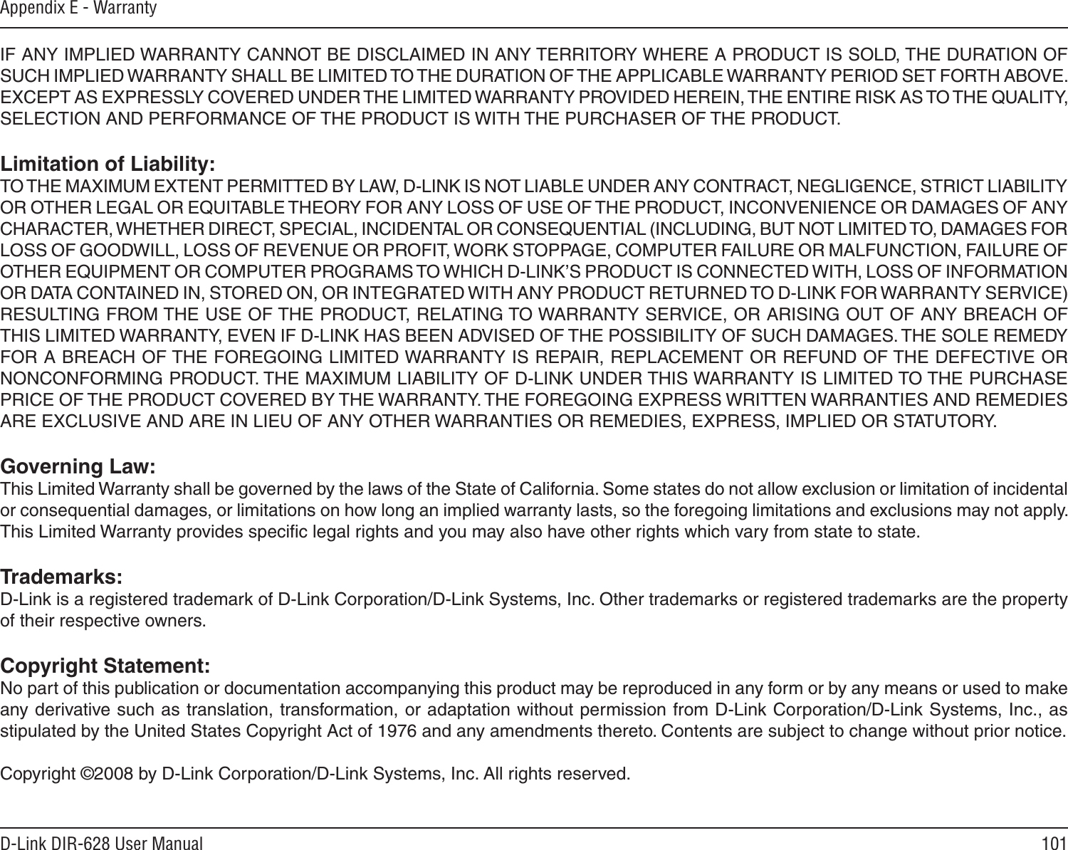 101D-Link DIR-628 User ManualAppendix E - WarrantyIF ANY IMPLIED WARRANTY CANNOT BE DISCLAIMED IN ANY TERRITORY WHERE A PRODUCT IS SOLD, THE DURATION OF SUCH IMPLIED WARRANTY SHALL BE LIMITED TO THE DURATION OF THE APPLICABLE WARRANTY PERIOD SET FORTH ABOVE. EXCEPT AS EXPRESSLY COVERED UNDER THE LIMITED WARRANTY PROVIDED HEREIN, THE ENTIRE RISK AS TO THE QUALITY, SELECTION AND PERFORMANCE OF THE PRODUCT IS WITH THE PURCHASER OF THE PRODUCT.Limitation of Liability:TO THE MAXIMUM EXTENT PERMITTED BY LAW, D-LINK IS NOT LIABLE UNDER ANY CONTRACT, NEGLIGENCE, STRICT LIABILITY OR OTHER LEGAL OR EQUITABLE THEORY FOR ANY LOSS OF USE OF THE PRODUCT, INCONVENIENCE OR DAMAGES OF ANY CHARACTER, WHETHER DIRECT, SPECIAL, INCIDENTAL OR CONSEQUENTIAL (INCLUDING, BUT NOT LIMITED TO, DAMAGES FOR LOSS OF GOODWILL, LOSS OF REVENUE OR PROFIT, WORK STOPPAGE, COMPUTER FAILURE OR MALFUNCTION, FAILURE OF OTHER EQUIPMENT OR COMPUTER PROGRAMS TO WHICH D-LINK’S PRODUCT IS CONNECTED WITH, LOSS OF INFORMATION OR DATA CONTAINED IN, STORED ON, OR INTEGRATED WITH ANY PRODUCT RETURNED TO D-LINK FOR WARRANTY SERVICE) RESULTING FROM THE USE OF THE PRODUCT, RELATING TO WARRANTY SERVICE, OR ARISING OUT OF ANY BREACH OF THIS LIMITED WARRANTY, EVEN IF D-LINK HAS BEEN ADVISED OF THE POSSIBILITY OF SUCH DAMAGES. THE SOLE REMEDY FOR A BREACH OF THE FOREGOING LIMITED WARRANTY IS REPAIR, REPLACEMENT OR REFUND OF THE DEFECTIVE OR NONCONFORMING PRODUCT. THE MAXIMUM LIABILITY OF D-LINK UNDER THIS WARRANTY IS LIMITED TO THE PURCHASE PRICE OF THE PRODUCT COVERED BY THE WARRANTY. THE FOREGOING EXPRESS WRITTEN WARRANTIES AND REMEDIES ARE EXCLUSIVE AND ARE IN LIEU OF ANY OTHER WARRANTIES OR REMEDIES, EXPRESS, IMPLIED OR STATUTORY.Governing Law:This Limited Warranty shall be governed by the laws of the State of California. Some states do not allow exclusion or limitation of incidental or consequential damages, or limitations on how long an implied warranty lasts, so the foregoing limitations and exclusions may not apply. This Limited Warranty provides speciﬁc legal rights and you may also have other rights which vary from state to state.Trademarks:D-Link is a registered trademark of D-Link Corporation/D-Link Systems, Inc. Other trademarks or registered trademarks are the property of their respective owners.Copyright Statement:No part of this publication or documentation accompanying this product may be reproduced in any form or by any means or used to make any derivative such as translation, transformation, or adaptation without permission from D-Link Corporation/D-Link Systems, Inc., as stipulated by the United States Copyright Act of 1976 and any amendments thereto. Contents are subject to change without prior notice.Copyright ©2008 by D-Link Corporation/D-Link Systems, Inc. All rights reserved.