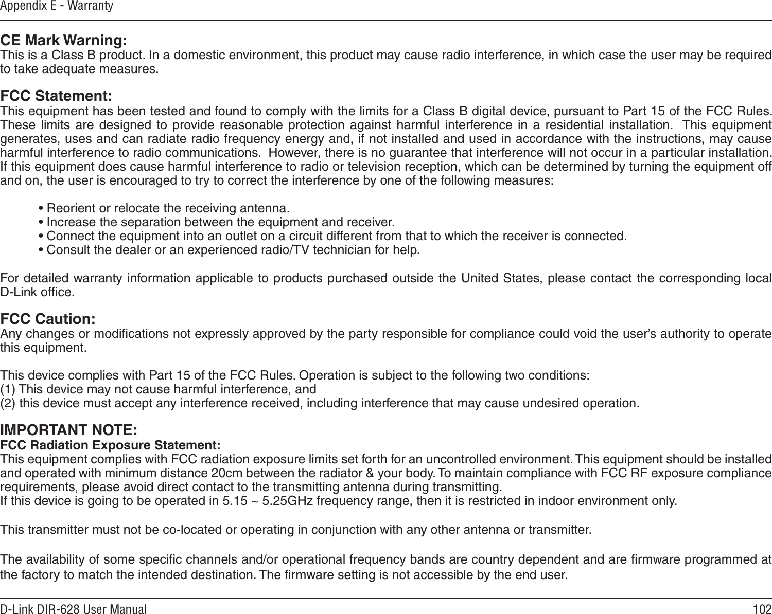 102D-Link DIR-628 User ManualAppendix E - WarrantyCE Mark Warning:This is a Class B product. In a domestic environment, this product may cause radio interference, in which case the user may be required to take adequate measures.FCC Statement:This equipment has been tested and found to comply with the limits for a Class B digital device, pursuant to Part 15 of the FCC Rules.  These  limits  are designed  to  provide reasonable  protection  against harmful  interference  in a  residential  installation.   This  equipment generates, uses and can radiate radio frequency energy and, if not installed and used in accordance with the instructions, may cause harmful interference to radio communications.  However, there is no guarantee that interference will not occur in a particular installation.  If this equipment does cause harmful interference to radio or television reception, which can be determined by turning the equipment off and on, the user is encouraged to try to correct the interference by one of the following measures:  • Reorient or relocate the receiving antenna.  • Increase the separation between the equipment and receiver.  • Connect the equipment into an outlet on a circuit different from that to which the receiver is connected.  • Consult the dealer or an experienced radio/TV technician for help.For detailed warranty information applicable to products purchased outside the United States, please contact the corresponding local  D-Link ofﬁce.FCC Caution:Any changes or modiﬁcations not expressly approved by the party responsible for compliance could void the user’s authority to operate this equipment.This device complies with Part 15 of the FCC Rules. Operation is subject to the following two conditions: (1) This device may not cause harmful interference, and (2) this device must accept any interference received, including interference that may cause undesired operation.IMPORTANT NOTE:FCC Radiation Exposure Statement:This equipment complies with FCC radiation exposure limits set forth for an uncontrolled environment. This equipment should be installed and operated with minimum distance 20cm between the radiator &amp; your body. To maintain compliance with FCC RF exposure compliance requirements, please avoid direct contact to the transmitting antenna during transmitting.If this device is going to be operated in 5.15 ~ 5.25GHz frequency range, then it is restricted in indoor environment only.This transmitter must not be co-located or operating in conjunction with any other antenna or transmitter. The availability of some speciﬁc channels and/or operational frequency bands are country dependent and are ﬁrmware programmed at the factory to match the intended destination. The ﬁrmware setting is not accessible by the end user.