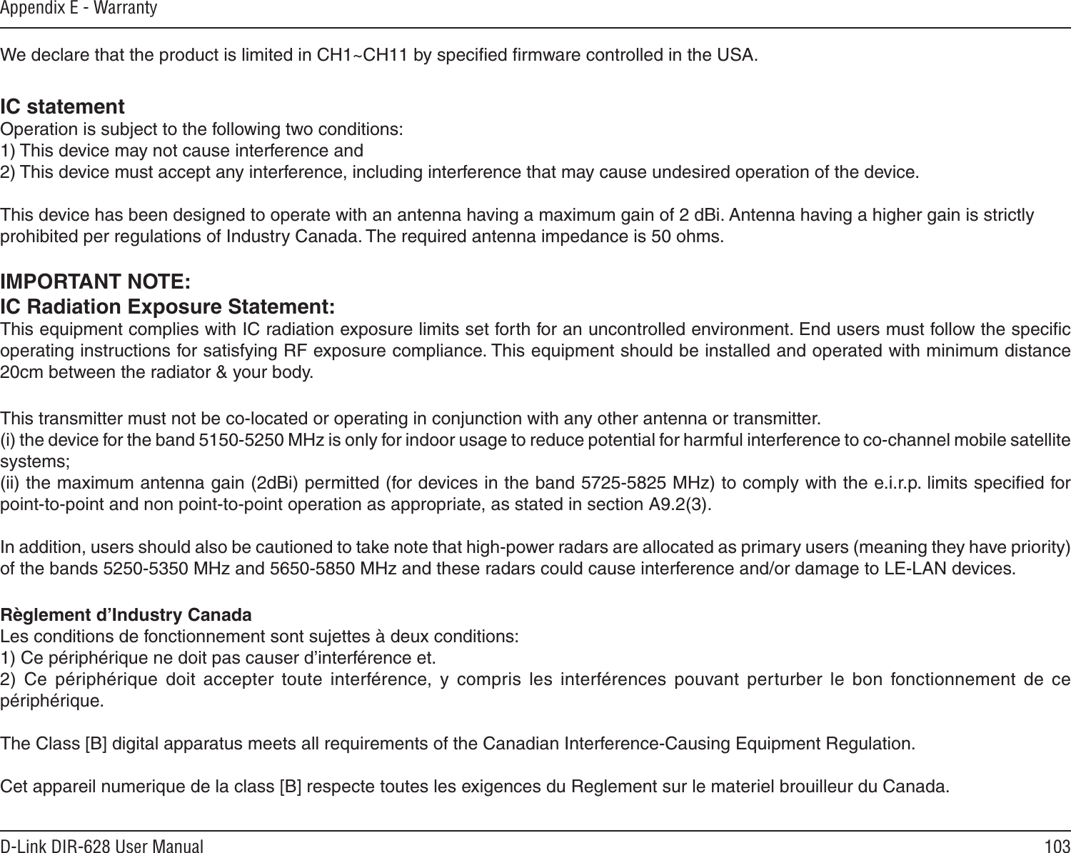 103D-Link DIR-628 User ManualAppendix E - WarrantyIC statementOperation is subject to the following two conditions:1) This device may not cause interference and2) This device must accept any interference, including interference that may cause undesired operation of the device.This device has been designed to operate with an antenna having a maximum gain of 2 dBi. Antenna having a higher gain is strictlyprohibited per regulations of Industry Canada. The required antenna impedance is 50 ohms.IMPORTANT NOTE:IC Radiation Exposure Statement:This equipment complies with IC radiation exposure limits set forth for an uncontrolled environment. End users must follow the speciﬁc operating instructions for satisfying RF exposure compliance. This equipment should be installed and operated with minimum distance 20cm between the radiator &amp; your body. This transmitter must not be co-located or operating in conjunction with any other antenna or transmitter.(i) the device for the band 5150-5250 MHz is only for indoor usage to reduce potential for harmful interference to co-channel mobile satellite systems;(ii) the maximum antenna gain (2dBi) permitted (for devices in the band 5725-5825 MHz) to comply with the e.i.r.p. limits speciﬁed for point-to-point and non point-to-point operation as appropriate, as stated in section A9.2(3).In addition, users should also be cautioned to take note that high-power radars are allocated as primary users (meaning they have priority) of the bands 5250-5350 MHz and 5650-5850 MHz and these radars could cause interference and/or damage to LE-LAN devices.Règlement d’Industry Canada Les conditions de fonctionnement sont sujettes à deux conditions:1) Ce périphérique ne doit pas causer d’interférence et.2)  Ce  périphérique  doit  accepter  toute  interférence,  y  compris  les  interférences  pouvant  perturber  le  bon  fonctionnement  de  ce périphérique.The Class [B] digital apparatus meets all requirements of the Canadian Interference-Causing Equipment Regulation. Cet appareil numerique de la class [B] respecte toutes les exigences du Reglement sur le materiel brouilleur du Canada.We declare that the product is limited in CH1~CH11 by speciﬁed ﬁrmware controlled in the USA.