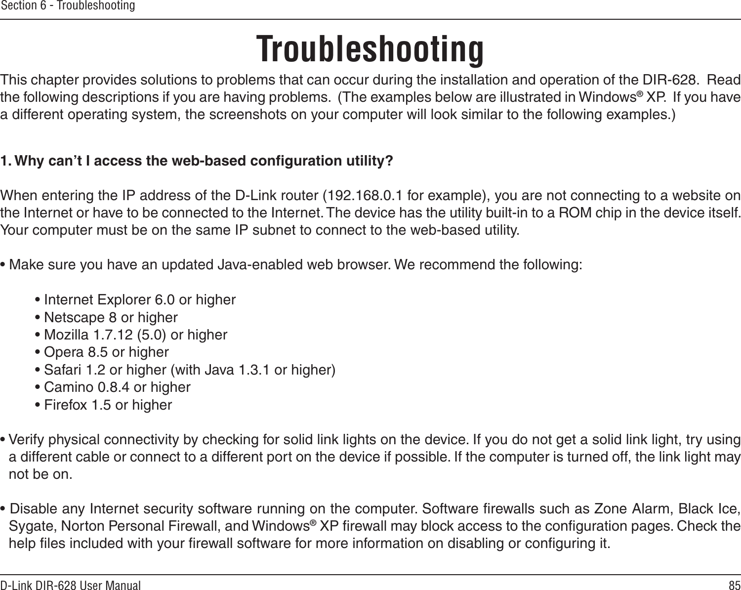 85D-Link DIR-628 User ManualSection 6 - TroubleshootingTroubleshootingThis chapter provides solutions to problems that can occur during the installation and operation of the DIR-628.  Read the following descriptions if you are having problems.  (The examples below are illustrated in Windows® XP.  If you have a different operating system, the screenshots on your computer will look similar to the following examples.)1. Why can’t I access the web-based conﬁguration utility?When entering the IP address of the D-Link router (192.168.0.1 for example), you are not connecting to a website on the Internet or have to be connected to the Internet. The device has the utility built-in to a ROM chip in the device itself. Your computer must be on the same IP subnet to connect to the web-based utility. • Make sure you have an updated Java-enabled web browser. We recommend the following: • Internet Explorer 6.0 or higher • Netscape 8 or higher • Mozilla 1.7.12 (5.0) or higher • Opera 8.5 or higher • Safari 1.2 or higher (with Java 1.3.1 or higher) • Camino 0.8.4 or higher • Firefox 1.5 or higher • Verify physical connectivity by checking for solid link lights on the device. If you do not get a solid link light, try using a different cable or connect to a different port on the device if possible. If the computer is turned off, the link light may not be on.• Disable any Internet security software running on the computer. Software ﬁrewalls such as Zone Alarm, Black Ice, Sygate, Norton Personal Firewall, and Windows® XP ﬁrewall may block access to the conﬁguration pages. Check the help ﬁles included with your ﬁrewall software for more information on disabling or conﬁguring it.