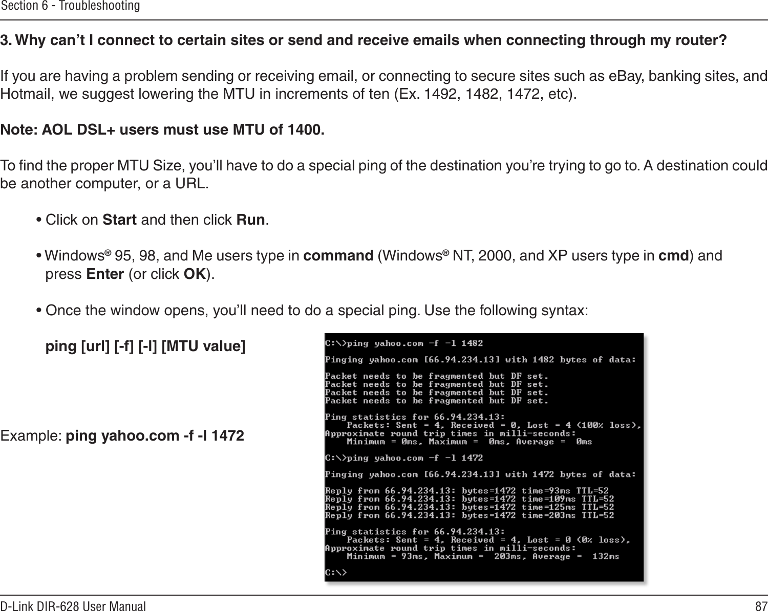 87D-Link DIR-628 User ManualSection 6 - Troubleshooting3. Why can’t I connect to certain sites or send and receive emails when connecting through my router? If you are having a problem sending or receiving email, or connecting to secure sites such as eBay, banking sites, and Hotmail, we suggest lowering the MTU in increments of ten (Ex. 1492, 1482, 1472, etc). Note: AOL DSL+ users must use MTU of 1400. To ﬁnd the proper MTU Size, you’ll have to do a special ping of the destination you’re trying to go to. A destination could be another computer, or a URL. • Click on Start and then click Run. • Windows® 95, 98, and Me users type in command (Windows® NT, 2000, and XP users type in cmd) and press Enter (or click OK). • Once the window opens, you’ll need to do a special ping. Use the following syntax:   ping [url] [-f] [-l] [MTU value] Example: ping yahoo.com -f -l 1472 