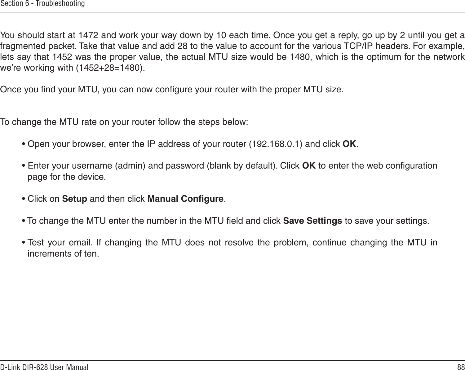 88D-Link DIR-628 User ManualSection 6 - Troubleshooting You should start at 1472 and work your way down by 10 each time. Once you get a reply, go up by 2 until you get a fragmented packet. Take that value and add 28 to the value to account for the various TCP/IP headers. For example, lets say that 1452 was the proper value, the actual MTU size would be 1480, which is the optimum for the network we’re working with (1452+28=1480). Once you ﬁnd your MTU, you can now conﬁgure your router with the proper MTU size. To change the MTU rate on your router follow the steps below: • Open your browser, enter the IP address of your router (192.168.0.1) and click OK. • Enter your username (admin) and password (blank by default). Click OK to enter the web conﬁguration page for the device. • Click on Setup and then click Manual Conﬁgure.  • To change the MTU enter the number in the MTU ﬁeld and click Save Settings to save your settings. • Test  your  email.  If  changing  the  MTU  does  not  resolve  the  problem,  continue  changing  the  MTU  in increments of ten.  