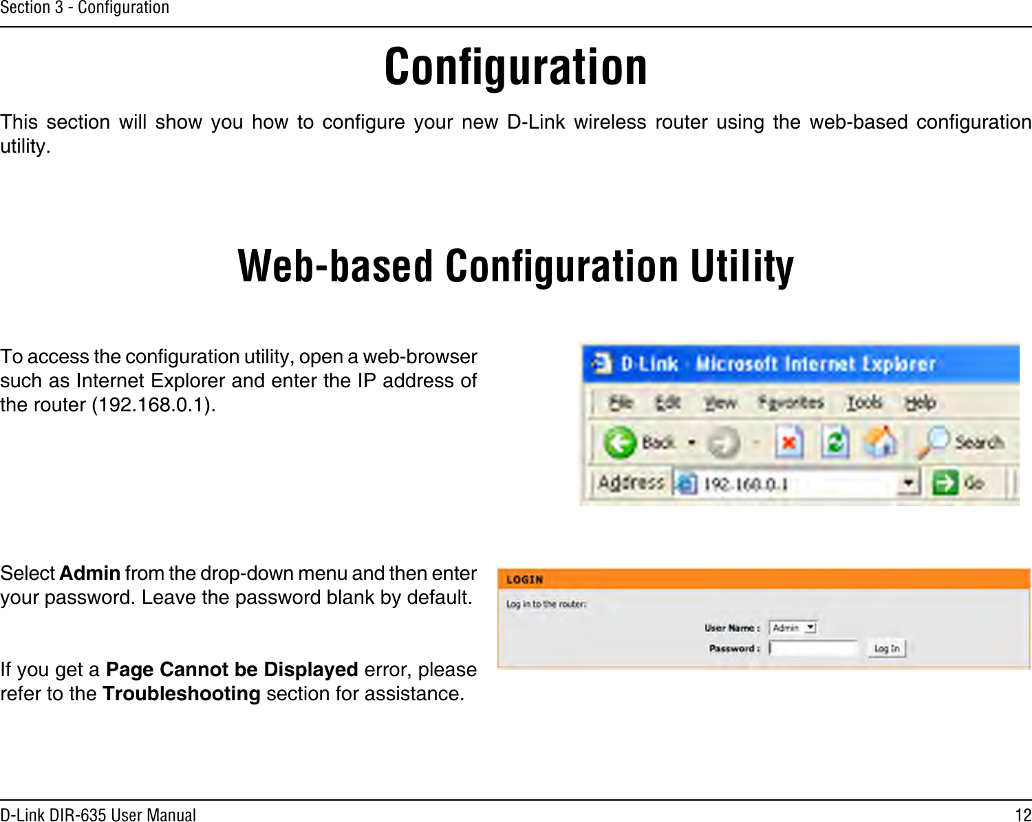 12D-Link DIR-635 User ManualSection 3 - ConﬁgurationConﬁgurationThis  section  will  show  you  how  to  congure  your  new  D-Link  wireless  router  using  the  web-based  conguration utility.Web-based Conﬁguration UtilityTo access the conguration utility, open a web-browser such as Internet Explorer and enter the IP address of the router (192.168.0.1).Select Admin from the drop-down menu and then enter your password. Leave the password blank by default.If you get a Page Cannot be Displayed error, please refer to the Troubleshooting section for assistance.