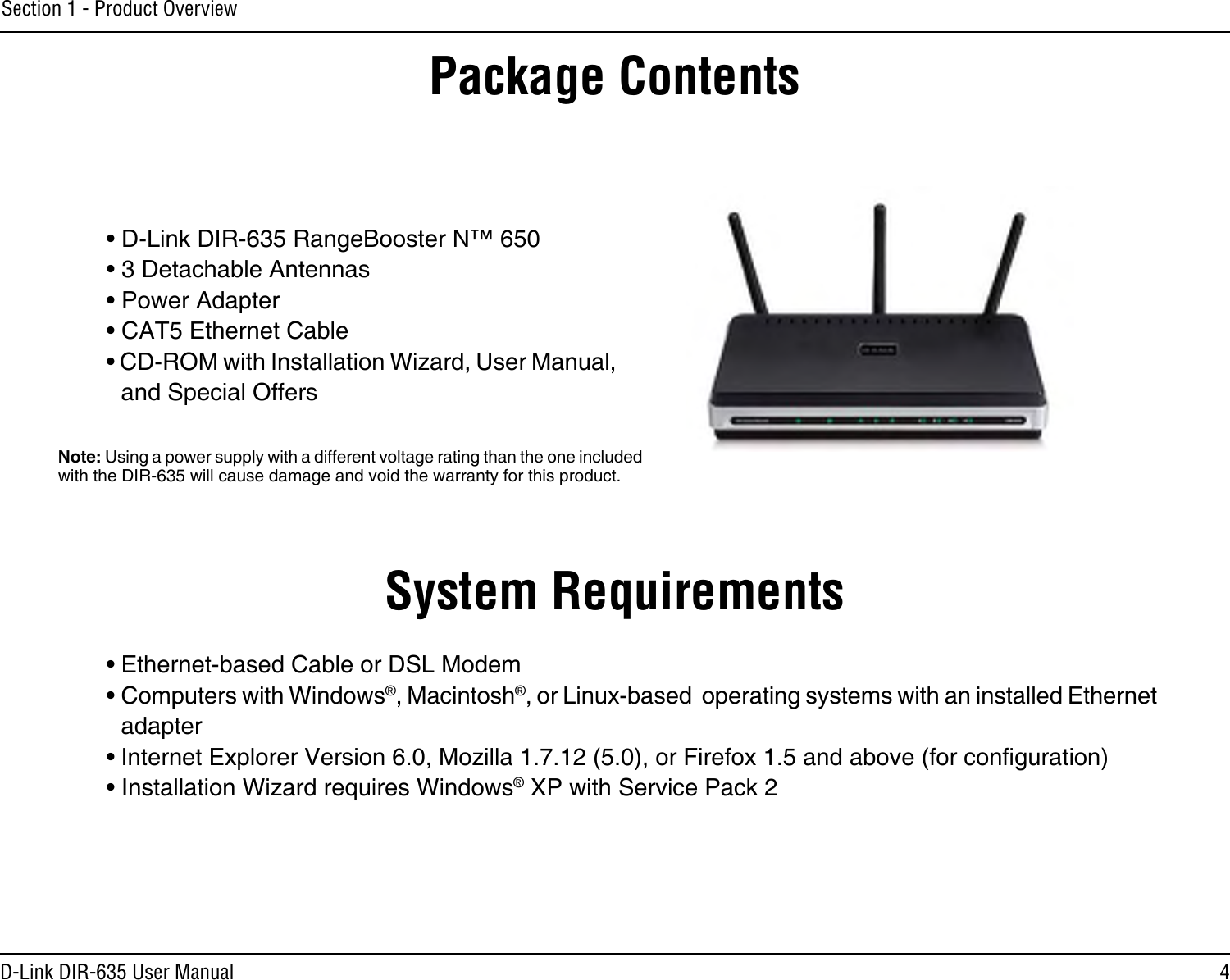 4D-Link DIR-635 User ManualSection 1 - Product Overview• D-Link DIR-635 RangeBooster N™ 650• 3 Detachable Antennas• Power Adapter• CAT5 Ethernet Cable• CD-ROM with Installation Wizard, User Manual, and Special OffersSystem Requirements• Ethernet-based Cable or DSL Modem• Computers with Windows®, Macintosh®, or Linux-based  operating systems with an installed Ethernet adapter• Internet Explorer Version 6.0, Mozilla 1.7.12 (5.0), or Firefox 1.5 and above (for conguration)• Installation Wizard requires Windows® XP with Service Pack 2Package ContentsNote: Using a power supply with a different voltage rating than the one included with the DIR-635 will cause damage and void the warranty for this product.