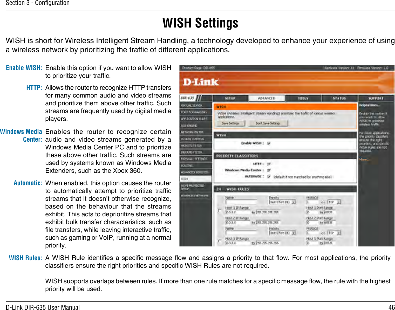 46D-Link DIR-635 User ManualSection 3 - ConﬁgurationWISH SettingsWISH is short for Wireless Intelligent Stream Handling, a technology developed to enhance your experience of using a wireless network by prioritizing the trafc of different applications. Enable this option if you want to allow WISH to prioritize your trafc. Enable WISH:Allows the router to recognize HTTP transfers for many common audio and video streams and prioritize them above other trafc. Such streams are frequently used by digital media players. HTTP:Enables  the  router  to  recognize  certain audio  and  video  streams  generated  by  a Windows Media Center PC and to prioritize these above other trafc. Such streams are used by systems known as Windows Media Extenders, such as the Xbox 360. Windows Media Center:When enabled, this option causes the router to  automatically  attempt  to  prioritize  trafc streams that it doesn’t otherwise recognize, based  on  the  behaviour  that  the  streams exhibit. This acts to deprioritize streams that exhibit bulk transfer characteristics, such as le transfers, while leaving interactive trafc, such as gaming or VoIP, running at a normal priority. Automatic:WISH Rules: A WISH Rule identies a  specic  message  ow  and  assigns  a  priority  to that ow. For most applications, the priority classiers ensure the right priorities and specic WISH Rules are not required. WISH supports overlaps between rules. If more than one rule matches for a specic message ow, the rule with the highest priority will be used. 