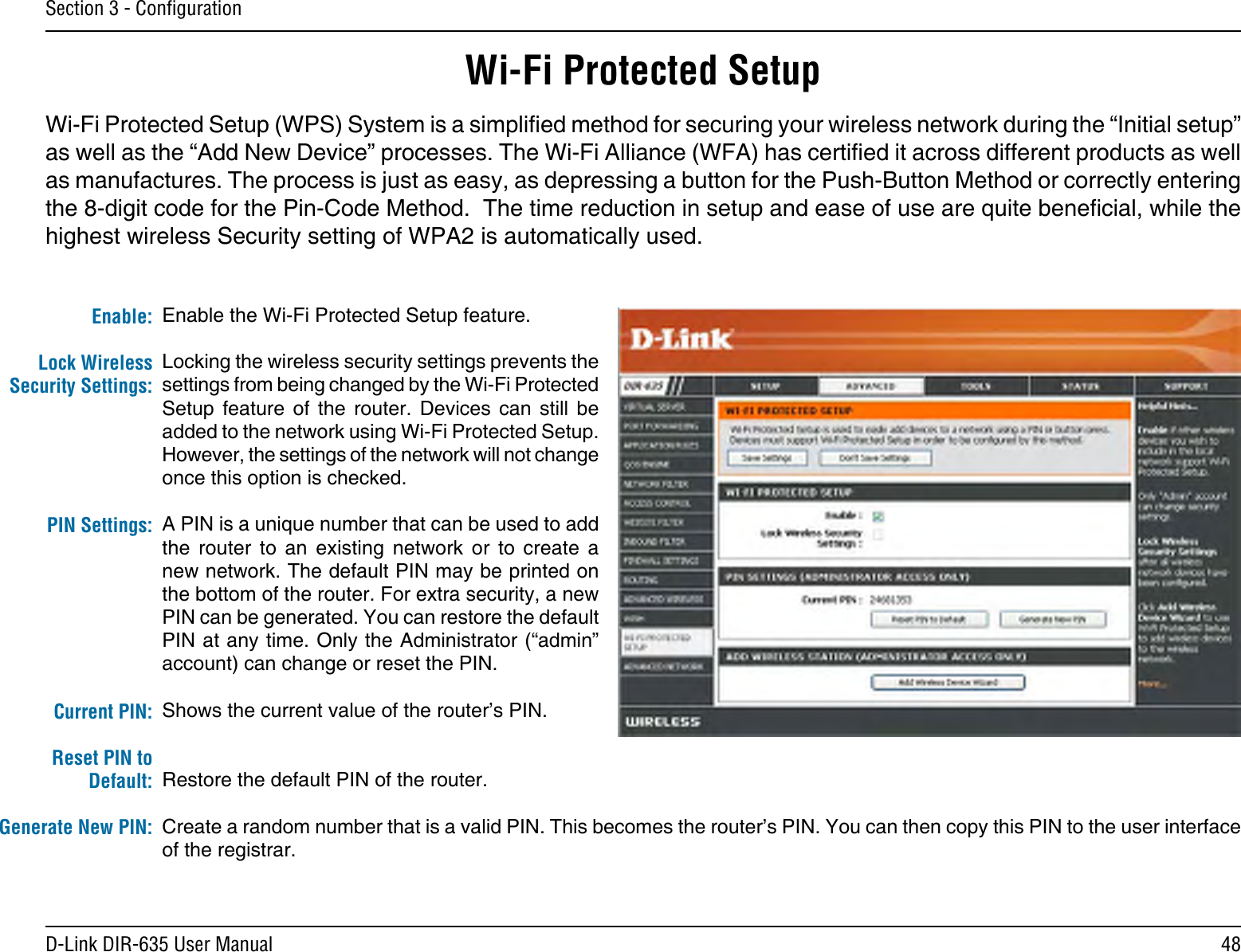 48D-Link DIR-635 User ManualSection 3 - ConﬁgurationEnable the Wi-Fi Protected Setup feature. Locking the wireless security settings prevents the settings from being changed by the Wi-Fi Protected Setup  feature  of  the  router.  Devices  can  still  be added to the network using Wi-Fi Protected Setup. However, the settings of the network will not change once this option is checked.A PIN is a unique number that can be used to add the  router  to  an  existing  network  or  to  create  a new network. The default PIN may be printed on the bottom of the router. For extra security, a new PIN can be generated. You can restore the default PIN at any time. Only the Administrator (“admin” account) can change or reset the PIN. Shows the current value of the router’s PIN. Restore the default PIN of the router. Create a random number that is a valid PIN. This becomes the router’s PIN. You can then copy this PIN to the user interface of the registrar.Enable:Lock Wireless Security Settings:PIN Settings:Current PIN:Reset PIN to Default:Generate New PIN:Wi-Fi Protected SetupWi-Fi Protected Setup (WPS) System is a simplied method for securing your wireless network during the “Initial setup” as well as the “Add New Device” processes. The Wi-Fi Alliance (WFA) has certied it across different products as well as manufactures. The process is just as easy, as depressing a button for the Push-Button Method or correctly entering the 8-digit code for the Pin-Code Method.  The time reduction in setup and ease of use are quite benecial, while the highest wireless Security setting of WPA2 is automatically used.
