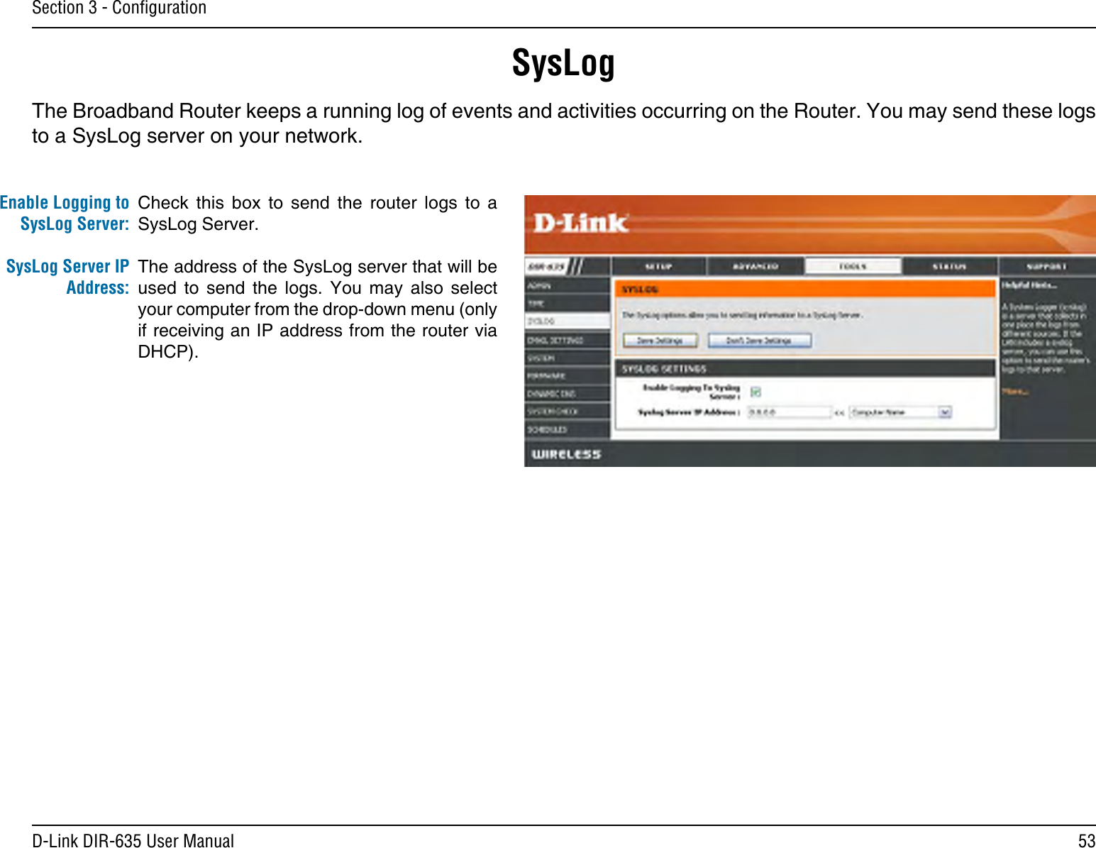 53D-Link DIR-635 User ManualSection 3 - ConﬁgurationSysLogThe Broadband Router keeps a running log of events and activities occurring on the Router. You may send these logs to a SysLog server on your network.Enable Logging to SysLog Server:SysLog Server IP Address:Check  this  box  to  send  the  router  logs  to  a SysLog Server.The address of the SysLog server that will be used  to  send  the  logs.  You  may  also  select your computer from the drop-down menu (only if receiving an IP address from the router via DHCP).