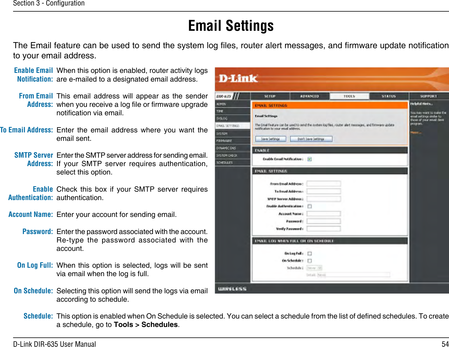 54D-Link DIR-635 User ManualSection 3 - ConﬁgurationEmail SettingsThe Email feature can be used to send the system log les, router alert messages, and rmware update notication to your email address. Enable Email Notiﬁcation: From Email Address:To Email Address:SMTP Server Address:Enable Authentication:Account Name:Password:On Log Full:On Schedule:Schedule:When this option is enabled, router activity logs are e-mailed to a designated email address.This  email  address  will  appear  as  the  sender when you receive a log le or rmware upgrade notication via email.Enter  the  email  address  where  you  want  the email sent. Enter the SMTP server address for sending email. If  your  SMTP  server  requires  authentication, select this option.Check  this  box  if  your  SMTP  server  requires authentication. Enter your account for sending email.Enter the password associated with the account. Re-type  the  password  associated  with  the account.When this option is selected, logs will be sent via email when the log is full.Selecting this option will send the logs via email according to schedule.This option is enabled when On Schedule is selected. You can select a schedule from the list of dened schedules. To create a schedule, go to Tools &gt; Schedules.