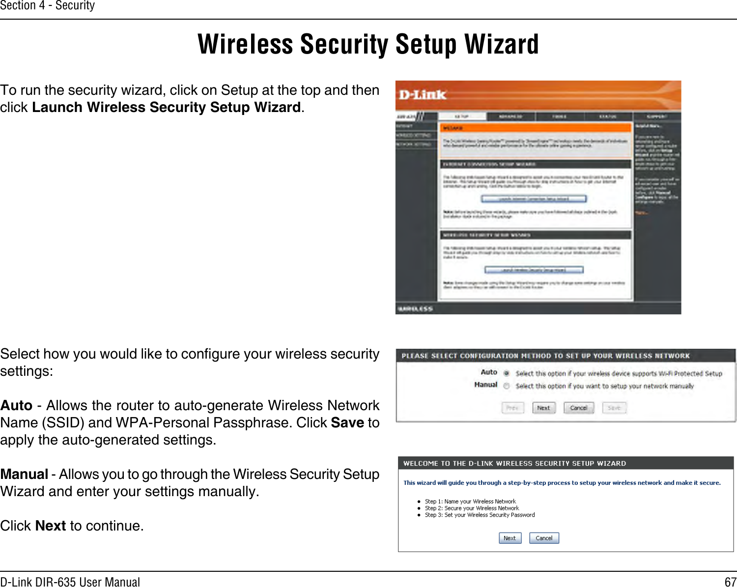 67D-Link DIR-635 User ManualSection 4 - SecurityWireless Security Setup WizardTo run the security wizard, click on Setup at the top and then click Launch Wireless Security Setup Wizard.Select how you would like to congure your wireless security settings:Auto - Allows the router to auto-generate Wireless Network Name (SSID) and WPA-Personal Passphrase. Click Save to apply the auto-generated settings.Manual - Allows you to go through the Wireless Security Setup Wizard and enter your settings manually.Click Next to continue.