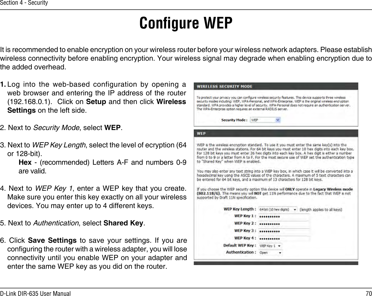 70D-Link DIR-635 User ManualSection 4 - SecurityConﬁgure WEPIt is recommended to enable encryption on your wireless router before your wireless network adapters. Please establish wireless connectivity before enabling encryption. Your wireless signal may degrade when enabling encryption due to the added overhead.1. Log  into  the  web-based  configuration  by  opening  a web browser and entering the IP address of the router (192.168.0.1).  Click on Setup and then click Wireless Settings on the left side.2. Next to Security Mode, select WEP.3. Next to WEP Key Length, select the level of ecryption (64 or 128-bit).    Hex  -  (recommended)  Letters  A-F and  numbers  0-9    are valid.   4. Next to WEP Key 1, enter a WEP key that you create. Make sure you enter this key exactly on all your wireless devices. You may enter up to 4 different keys.5. Next to Authentication, select Shared Key.6.  Click  Save  Settings  to  save  your  settings.  If  you  are conguring the router with a wireless adapter, you will lose connectivity until you enable WEP on your adapter and enter the same WEP key as you did on the router.