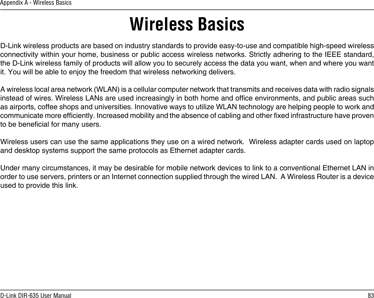 83D-Link DIR-635 User ManualAppendix A - Wireless BasicsD-Link wireless products are based on industry standards to provide easy-to-use and compatible high-speed wireless connectivity within your home, business or public access wireless networks. Strictly adhering to the IEEE standard, the D-Link wireless family of products will allow you to securely access the data you want, when and where you want it. You will be able to enjoy the freedom that wireless networking delivers.A wireless local area network (WLAN) is a cellular computer network that transmits and receives data with radio signals instead of wires. Wireless LANs are used increasingly in both home and ofce environments, and public areas such as airports, coffee shops and universities. Innovative ways to utilize WLAN technology are helping people to work and communicate more efciently. Increased mobility and the absence of cabling and other xed infrastructure have proven to be benecial for many users. Wireless users can use the same applications they use on a wired network.  Wireless adapter cards used on laptop and desktop systems support the same protocols as Ethernet adapter cards. Under many circumstances, it may be desirable for mobile network devices to link to a conventional Ethernet LAN in order to use servers, printers or an Internet connection supplied through the wired LAN.  A Wireless Router is a device used to provide this link.Wireless Basics