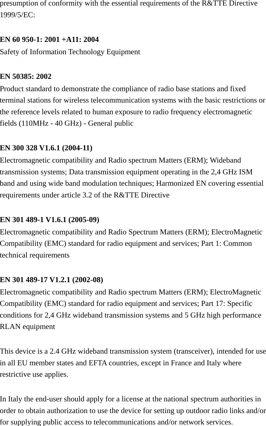 presumption of conformity with the essential requirements of the R&amp;TTE Directive 1999/5/EC:  EN 60 950-1: 2001 +A11: 2004 Safety of Information Technology Equipment  EN 50385: 2002 Product standard to demonstrate the compliance of radio base stations and fixed terminal stations for wireless telecommunication systems with the basic restrictions or the reference levels related to human exposure to radio frequency electromagnetic fields (110MHz - 40 GHz) - General public  EN 300 328 V1.6.1 (2004-11) Electromagnetic compatibility and Radio spectrum Matters (ERM); Wideband transmission systems; Data transmission equipment operating in the 2,4 GHz ISM band and using wide band modulation techniques; Harmonized EN covering essential requirements under article 3.2 of the R&amp;TTE Directive  EN 301 489-1 V1.6.1 (2005-09) Electromagnetic compatibility and Radio Spectrum Matters (ERM); ElectroMagnetic Compatibility (EMC) standard for radio equipment and services; Part 1: Common technical requirements  EN 301 489-17 V1.2.1 (2002-08)   Electromagnetic compatibility and Radio spectrum Matters (ERM); ElectroMagnetic Compatibility (EMC) standard for radio equipment and services; Part 17: Specific conditions for 2,4 GHz wideband transmission systems and 5 GHz high performance RLAN equipment  This device is a 2.4 GHz wideband transmission system (transceiver), intended for use in all EU member states and EFTA countries, except in France and Italy where restrictive use applies.  In Italy the end-user should apply for a license at the national spectrum authorities in order to obtain authorization to use the device for setting up outdoor radio links and/or for supplying public access to telecommunications and/or network services.  