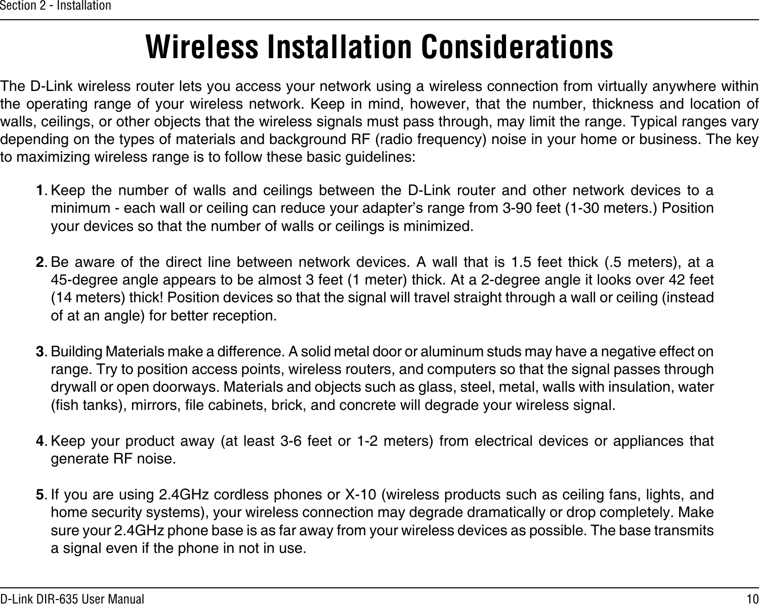 10D-Link DIR-635 User ManualSection 2 - InstallationWireless Installation ConsiderationsThe D-Link wireless router lets you access your network using a wireless connection from virtually anywhere within the operating range  of  your  wireless network. Keep  in  mind,  however, that the  number,  thickness  and location of walls, ceilings, or other objects that the wireless signals must pass through, may limit the range. Typical ranges vary depending on the types of materials and background RF (radio frequency) noise in your home or business. The key to maximizing wireless range is to follow these basic guidelines:1. Keep  the  number  of  walls  and  ceilings  between  the  D-Link  router  and  other  network  devices  to  a minimum - each wall or ceiling can reduce your adapter’s range from 3-90 feet (1-30 meters.) Position your devices so that the number of walls or ceilings is minimized.2. Be aware  of  the  direct  line  between  network  devices.  A  wall  that  is  1.5  feet  thick  (.5  meters),  at  a   45-degree angle appears to be almost 3 feet (1 meter) thick. At a 2-degree angle it looks over 42 feet (14 meters) thick! Position devices so that the signal will travel straight through a wall or ceiling (instead of at an angle) for better reception.3. Building Materials make a difference. A solid metal door or aluminum studs may have a negative effect on range. Try to position access points, wireless routers, and computers so that the signal passes through drywall or open doorways. Materials and objects such as glass, steel, metal, walls with insulation, water (sh tanks), mirrors, le cabinets, brick, and concrete will degrade your wireless signal.4. Keep your product  away (at least 3-6 feet  or 1-2  meters) from electrical  devices or appliances that generate RF noise.5. If you are using 2.4GHz cordless phones or X-10 (wireless products such as ceiling fans, lights, and home security systems), your wireless connection may degrade dramatically or drop completely. Make sure your 2.4GHz phone base is as far away from your wireless devices as possible. The base transmits a signal even if the phone in not in use.