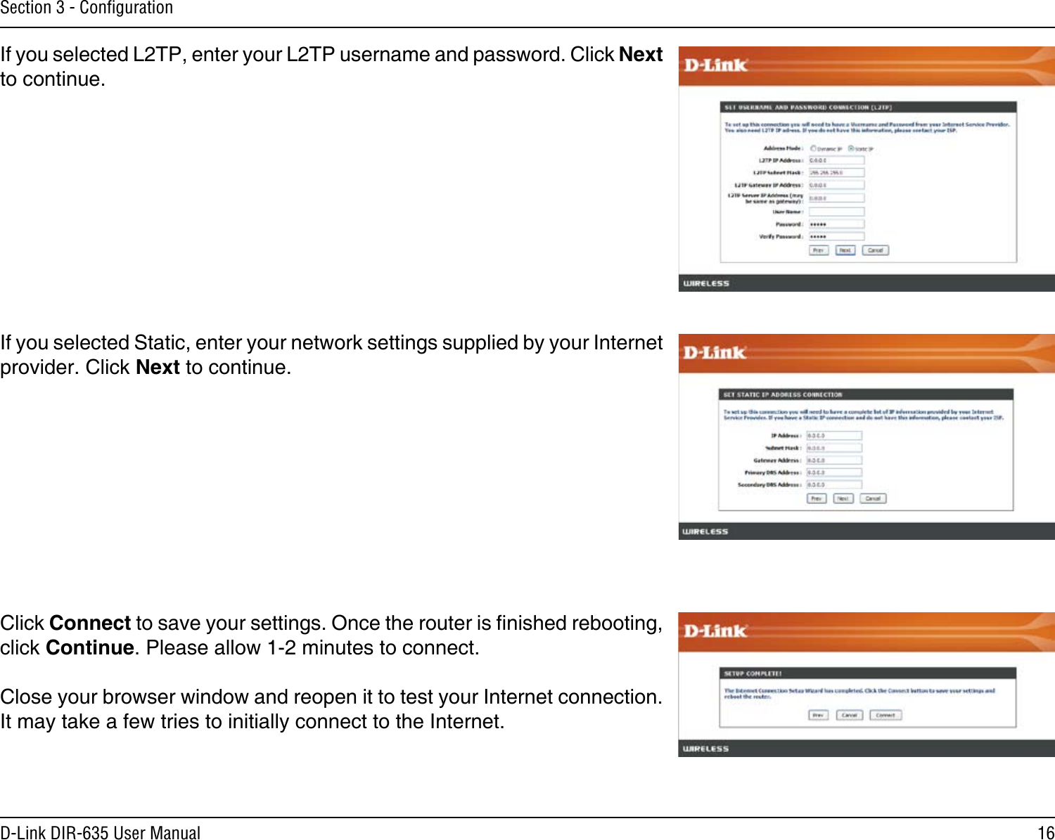 16D-Link DIR-635 User ManualSection 3 - ConﬁgurationIf you selected L2TP, enter your L2TP username and password. Click Next to continue.If you selected Static, enter your network settings supplied by your Internet provider. Click Next to continue.Click Connect to save your settings. Once the router is nished rebooting, click Continue. Please allow 1-2 minutes to connect. Close your browser window and reopen it to test your Internet connection. It may take a few tries to initially connect to the Internet.