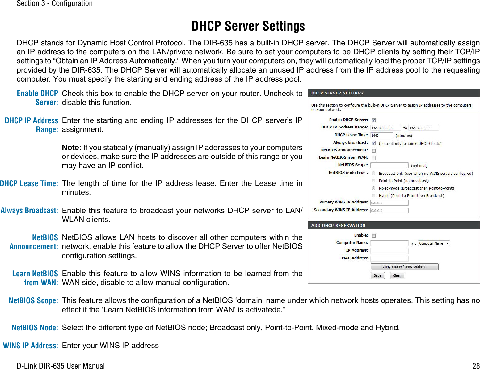 28D-Link DIR-635 User ManualSection 3 - ConﬁgurationCheck this box to enable the DHCP server on your router. Uncheck to disable this function.Enter the starting and ending IP addresses for the DHCP server’s IP assignment.Note: If you statically (manually) assign IP addresses to your computers or devices, make sure the IP addresses are outside of this range or you may have an IP conict. The length of  time  for  the  IP address lease. Enter the  Lease  time  in minutes.Enable this feature to broadcast your networks DHCP server to LAN/WLAN clients.NetBIOS allows LAN hosts to discover all other computers within the network, enable this feature to allow the DHCP Server to offer NetBIOS conguration settings.Enable this feature to allow WINS information to be learned from the WAN side, disable to allow manual conguration.This feature allows the conguration of a NetBIOS ‘domain’ name under which network hosts operates. This setting has no effect if the ‘Learn NetBIOS information from WAN’ is activatede.”Select the different type oif NetBIOS node; Broadcast only, Point-to-Point, Mixed-mode and Hybrid.Enter your WINS IP addressEnable DHCP Server:DHCP IP Address Range:DHCP Lease Time:Always Broadcast:NetBIOS Announcement:Learn NetBIOS from WAN:NetBIOS Scope:NetBIOS Node:WINS IP Address:DHCP Server SettingsDHCP stands for Dynamic Host Control Protocol. The DIR-635 has a built-in DHCP server. The DHCP Server will automatically assign an IP address to the computers on the LAN/private network. Be sure to set your computers to be DHCP clients by setting their TCP/IP settings to “Obtain an IP Address Automatically.” When you turn your computers on, they will automatically load the proper TCP/IP settings provided by the DIR-635. The DHCP Server will automatically allocate an unused IP address from the IP address pool to the requesting computer. You must specify the starting and ending address of the IP address pool.