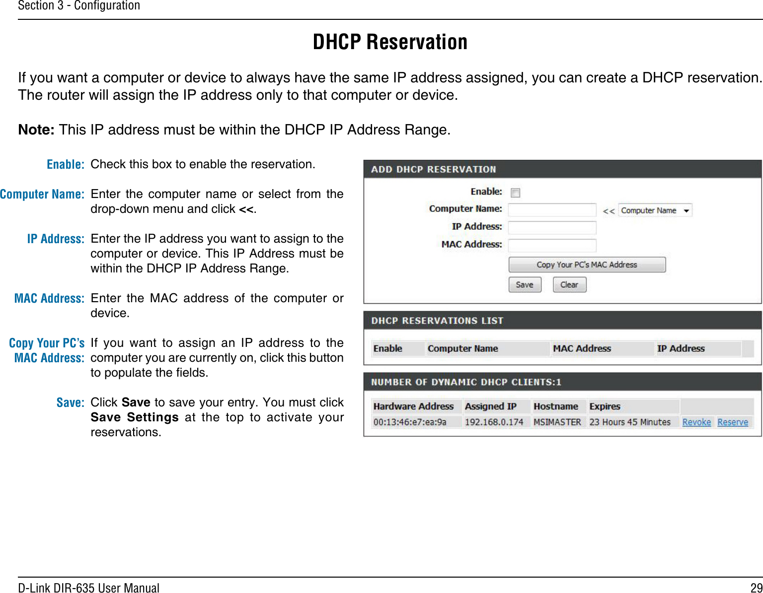 29D-Link DIR-635 User ManualSection 3 - ConﬁgurationDHCP ReservationIf you want a computer or device to always have the same IP address assigned, you can create a DHCP reservation. The router will assign the IP address only to that computer or device. Note: This IP address must be within the DHCP IP Address Range.Check this box to enable the reservation.Enter  the  computer  name  or  select  from  the drop-down menu and click &lt;&lt;.Enter the IP address you want to assign to the computer or device. This IP Address must be within the DHCP IP Address Range.Enter  the  MAC  address  of  the  computer  or device.If  you  want  to  assign  an  IP  address  to  the computer you are currently on, click this button to populate the elds. Click Save to save your entry. You must click Save  Settings  at  the  top  to  activate  your reservations. Enable:Computer Name:IP Address:MAC Address:Copy Your PC’s MAC Address:Save: