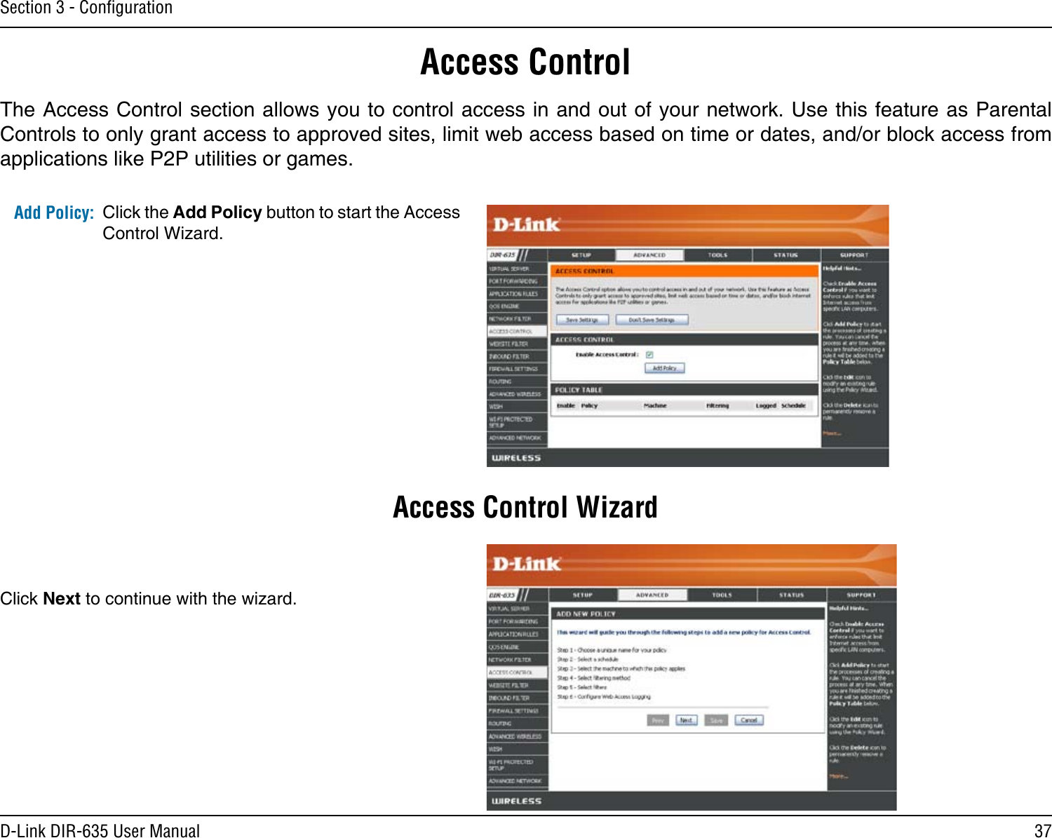 37D-Link DIR-635 User ManualSection 3 - ConﬁgurationAccess ControlClick the Add Policy button to start the Access Control Wizard. Add Policy:The Access Control section allows you to control access in and out of your network. Use this feature as Parental Controls to only grant access to approved sites, limit web access based on time or dates, and/or block access from applications like P2P utilities or games.Click Next to continue with the wizard.Access Control Wizard