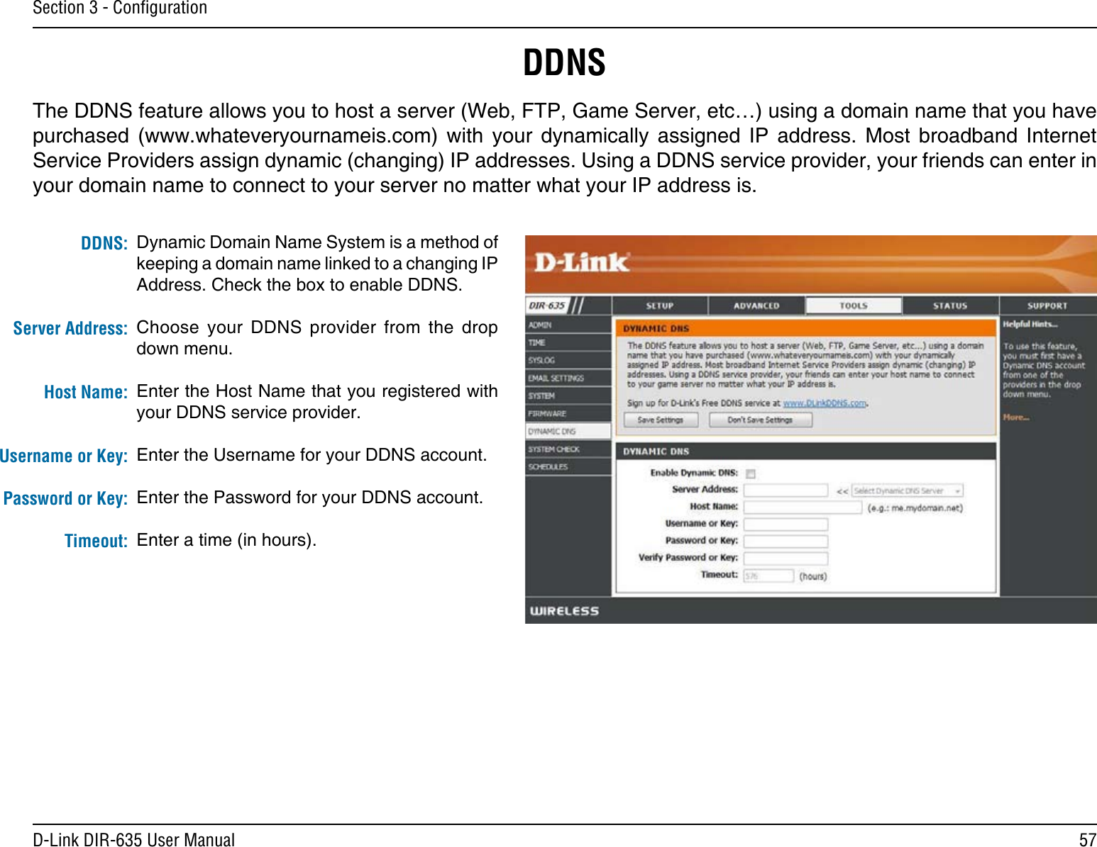 57D-Link DIR-635 User ManualSection 3 - ConﬁgurationDynamic Domain Name System is a method of keeping a domain name linked to a changing IP Address. Check the box to enable DDNS.Choose  your  DDNS  provider  from  the  drop down menu.Enter the Host Name that you registered with your DDNS service provider.Enter the Username for your DDNS account.Enter the Password for your DDNS account.Enter a time (in hours).DDNS:Server Address:Host Name:Username or Key:Password or Key:Timeout:DDNSThe DDNS feature allows you to host a server (Web, FTP, Game Server, etc…) using a domain name that you have purchased  (www.whateveryournameis.com)  with  your  dynamically  assigned  IP  address.  Most  broadband  Internet Service Providers assign dynamic (changing) IP addresses. Using a DDNS service provider, your friends can enter in your domain name to connect to your server no matter what your IP address is.